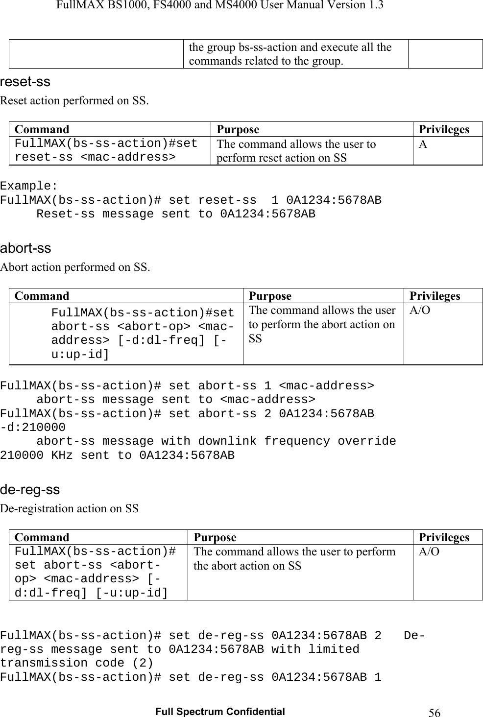FullMAX BS1000, FS4000 and MS4000 User Manual Version 1.3   Full Spectrum Confidential  56the group bs-ss-action and execute all the commands related to the group. Reset action performed on SS.  Command  Purpose  PrivilegesFullMAX(bs-ss-action)#set reset-ss &lt;mac-address&gt; The command allows the user to perform reset action on SS A  Example: FullMAX(bs-ss-action)# set reset-ss  1 0A1234:5678AB   Reset-ss message sent to 0A1234:5678AB   Abort action performed on SS.  Command  Purpose  PrivilegesFullMAX(bs-ss-action)#set abort-ss &lt;abort-op&gt; &lt;mac-address&gt; [-d:dl-freq] [-u:up-id] The command allows the user to perform the abort action on SS A/O  FullMAX(bs-ss-action)# set abort-ss 1 &lt;mac-address&gt;    abort-ss message sent to &lt;mac-address&gt; FullMAX(bs-ss-action)# set abort-ss 2 0A1234:5678AB -d:210000   abort-ss message with downlink frequency override 210000 KHz sent to 0A1234:5678AB     De-registration action on SS  Command  Purpose  PrivilegesFullMAX(bs-ss-action)# set abort-ss &lt;abort-op&gt; &lt;mac-address&gt; [-d:dl-freq] [-u:up-id] The command allows the user to perform the abort action on SS A/O   FullMAX(bs-ss-action)# set de-reg-ss 0A1234:5678AB 2  De-reg-ss message sent to 0A1234:5678AB with limited transmission code (2) FullMAX(bs-ss-action)# set de-reg-ss 0A1234:5678AB 1 