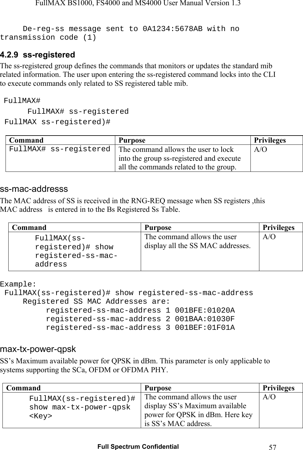 FullMAX BS1000, FS4000 and MS4000 User Manual Version 1.3   Full Spectrum Confidential  57  De-reg-ss message sent to 0A1234:5678AB with no transmission code (1) 4.2.9  ss-registered The ss-registered group defines the commands that monitors or updates the standard mib related information. The user upon entering the ss-registered command locks into the CLI to execute commands only related to SS registered table mib.    FullMAX#  FullMAX# ss-registered  FullMAX ss-registered)#  Command  Purpose  PrivilegesFullMAX# ss-registered The command allows the user to lock into the group ss-registered and execute all the commands related to the group. A/O  The MAC address of SS is received in the RNG-REQ message when SS registers ,this MAC address   is entered in to the Bs Registered Ss Table.  Command  Purpose  PrivilegesFullMAX(ss-registered)# show registered-ss-mac-address  The command allows the user display all the SS MAC addresses. A/O  Example:   FullMAX(ss-registered)# show registered-ss-mac-address   Registered SS MAC Addresses are:   registered-ss-mac-address 1 001BFE:01020A   registered-ss-mac-address 2 001BAA:01030F        registered-ss-mac-address 3 001BEF:01F01A  SS’s Maximum available power for QPSK in dBm. This parameter is only applicable to systems supporting the SCa, OFDM or OFDMA PHY.  Command  Purpose  PrivilegesFullMAX(ss-registered)# show max-tx-power-qpsk &lt;Key&gt;  The command allows the user display SS’s Maximum available power for QPSK in dBm. Here key is SS’s MAC address. A/O 