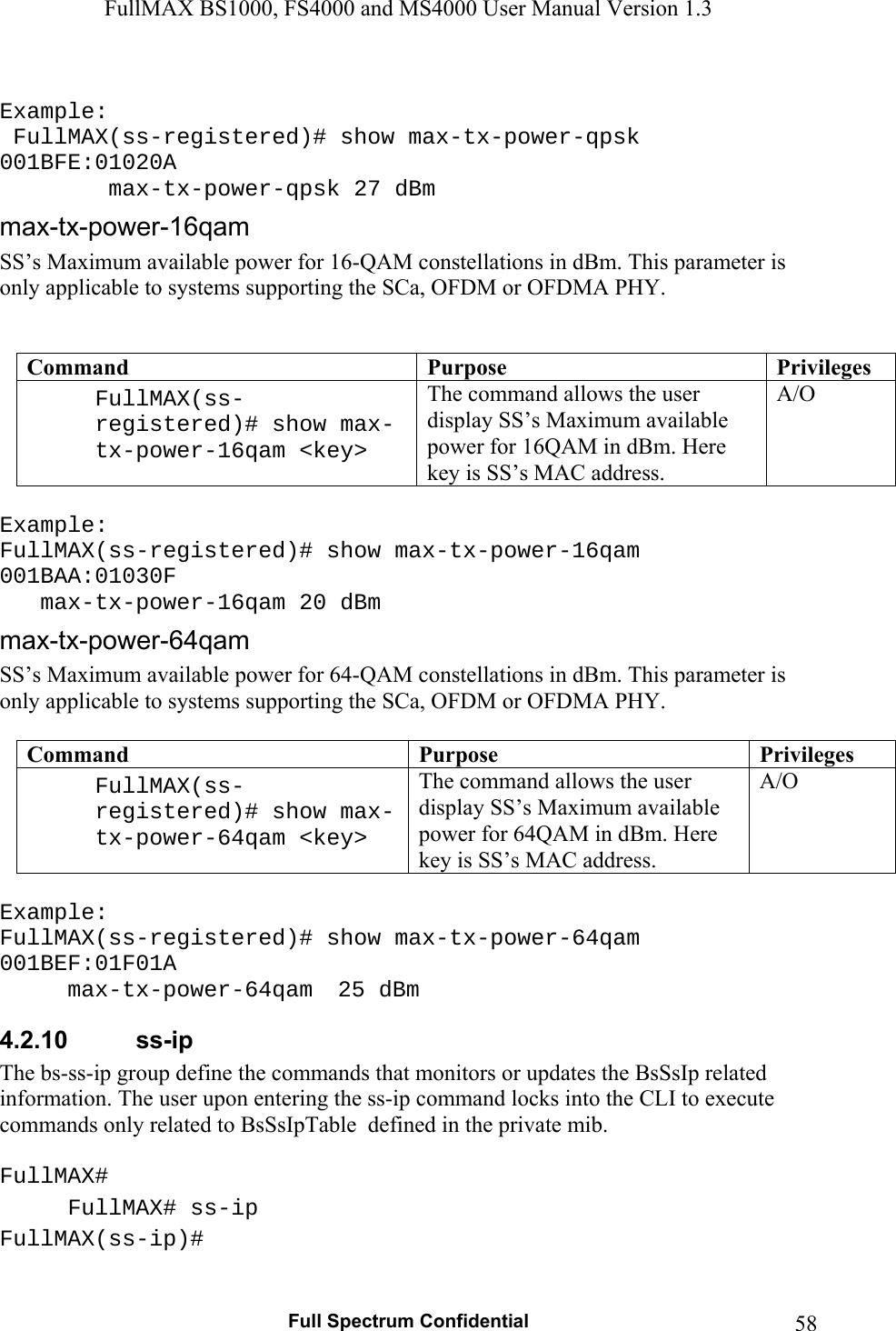 FullMAX BS1000, FS4000 and MS4000 User Manual Version 1.3   Full Spectrum Confidential  58 Example:  FullMAX(ss-registered)# show max-tx-power-qpsk 001BFE:01020A      max-tx-power-qpsk 27 dBm  SS’s Maximum available power for 16-QAM constellations in dBm. This parameter is only applicable to systems supporting the SCa, OFDM or OFDMA PHY.   Command  Purpose  PrivilegesFullMAX(ss-registered)# show max-tx-power-16qam &lt;key&gt;  The command allows the user display SS’s Maximum available power for 16QAM in dBm. Here key is SS’s MAC address. A/O  Example: FullMAX(ss-registered)# show max-tx-power-16qam 001BAA:01030F    max-tx-power-16qam 20 dBm SS’s Maximum available power for 64-QAM constellations in dBm. This parameter is only applicable to systems supporting the SCa, OFDM or OFDMA PHY.  Command  Purpose  PrivilegesFullMAX(ss-registered)# show max-tx-power-64qam &lt;key&gt;  The command allows the user display SS’s Maximum available power for 64QAM in dBm. Here key is SS’s MAC address. A/O  Example: FullMAX(ss-registered)# show max-tx-power-64qam 001BEF:01F01A  max-tx-power-64qam   25 dBm 4.2.10  ss-ip The bs-ss-ip group define the commands that monitors or updates the BsSsIp related information. The user upon entering the ss-ip command locks into the CLI to execute commands only related to BsSsIpTable  defined in the private mib.  FullMAX# FullMAX# ss-ip FullMAX(ss-ip)#  