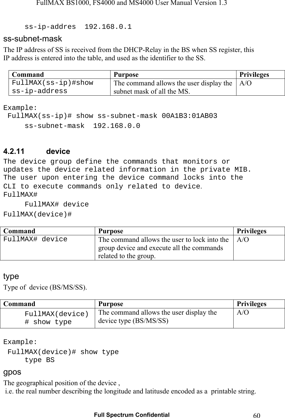 FullMAX BS1000, FS4000 and MS4000 User Manual Version 1.3   Full Spectrum Confidential  60    ss-ip-addres  192.168.0.1 The IP address of SS is received from the DHCP-Relay in the BS when SS register, this IP address is entered into the table, and used as the identifier to the SS.  Command  Purpose  PrivilegesFullMAX(ss-ip)#show ss-ip-address The command allows the user display the subnet mask of all the MS. A/O  Example:  FullMAX(ss-ip)# show ss-subnet-mask 00A1B3:01AB03   ss-subnet-mask  192.168.0.0  4.2.11  device The device group define the commands that monitors or updates the device related information in the private MIB. The user upon entering the device command locks into the CLI to execute commands only related to device. FullMAX# FullMAX# device FullMAX(device)#  Command  Purpose  PrivilegesFullMAX# device  The command allows the user to lock into the group device and execute all the commands related to the group. A/O  Type of  device (BS/MS/SS).  Command  Purpose  PrivilegesFullMAX(device)# show type The command allows the user display the device type (BS/MS/SS) A/O  Example:  FullMAX(device)# show type  type BS The geographical position of the device ,   i.e. the real number describing the longitude and latitusde encoded as a  printable string. 