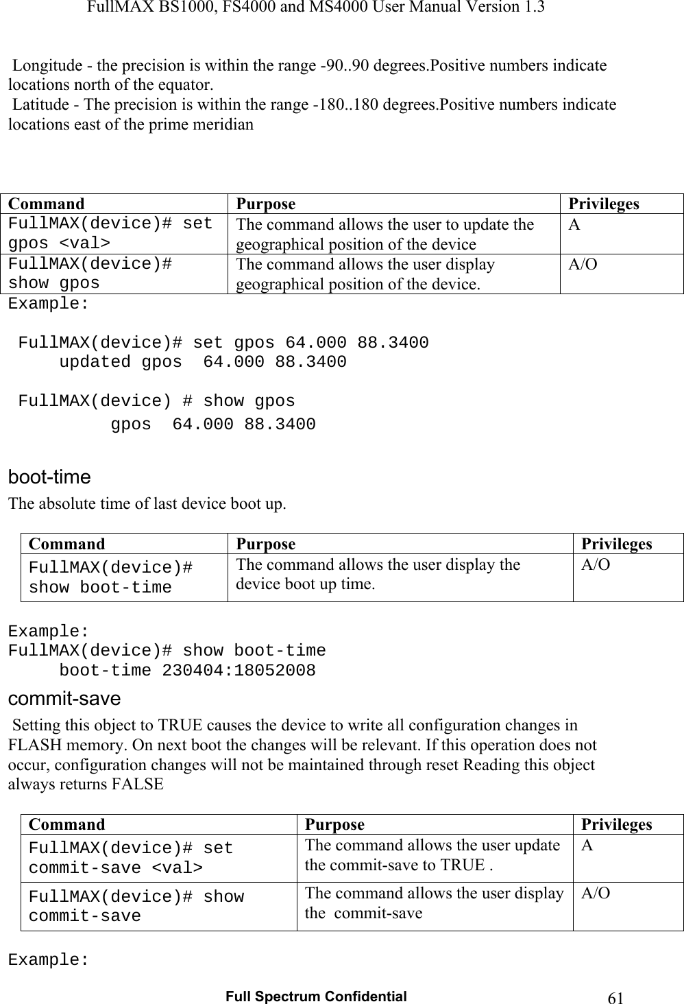 FullMAX BS1000, FS4000 and MS4000 User Manual Version 1.3   Full Spectrum Confidential  61 Longitude - the precision is within the range -90..90 degrees.Positive numbers indicate locations north of the equator.  Latitude - The precision is within the range -180..180 degrees.Positive numbers indicate locations east of the prime meridian    Command  Purpose  PrivilegesFullMAX(device)# set gpos &lt;val&gt; The command allows the user to update the  geographical position of the device  A FullMAX(device)# show gpos The command allows the user display geographical position of the device. A/O Example:   FullMAX(device)# set gpos 64.000 88.3400   updated gpos  64.000 88.3400     FullMAX(device) # show gpos   gpos  64.000 88.3400  The absolute time of last device boot up.  Command  Purpose  PrivilegesFullMAX(device)# show boot-time The command allows the user display the device boot up time. A/O  Example: FullMAX(device)# show boot-time  boot-time 230404:18052008  Setting this object to TRUE causes the device to write all configuration changes in FLASH memory. On next boot the changes will be relevant. If this operation does not occur, configuration changes will not be maintained through reset Reading this object always returns FALSE  Command  Purpose  PrivilegesFullMAX(device)# set commit-save &lt;val&gt; The command allows the user update the commit-save to TRUE . A FullMAX(device)# show commit-save The command allows the user display the  commit-save  A/O  Example: 