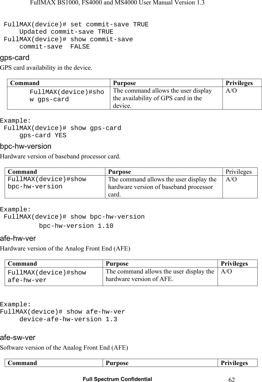 FullMAX BS1000, FS4000 and MS4000 User Manual Version 1.3   Full Spectrum Confidential  62 FullMAX(device)# set commit-save TRUE   Updated commit-save TRUE  FullMAX(device)# show commit-save   commit-save  FALSE GPS card availability in the device.  Command  Purpose  PrivilegesFullMAX(device)#show gps-card The command allows the user display the availability of GPS card in the device. A/O  Example:  FullMAX(device)# show gps-card  gps-card YES Hardware version of baseband processor card.  Command  Purpose  Privileges FullMAX(device)#show bpc-hw-version The command allows the user display the hardware version of baseband processor card. A/O  Example:  FullMAX(device)# show bpc-hw-version  bpc-hw-version 1.10 Hardware version of the Analog Front End (AFE)  Command  Purpose  PrivilegesFullMAX(device)#show afe-hw-ver The command allows the user display the hardware version of AFE. A/O   Example:  FullMAX(device)# show afe-hw-ver  device-afe-hw-version 1.3  Software version of the Analog Front End (AFE)  Command  Purpose  Privileges