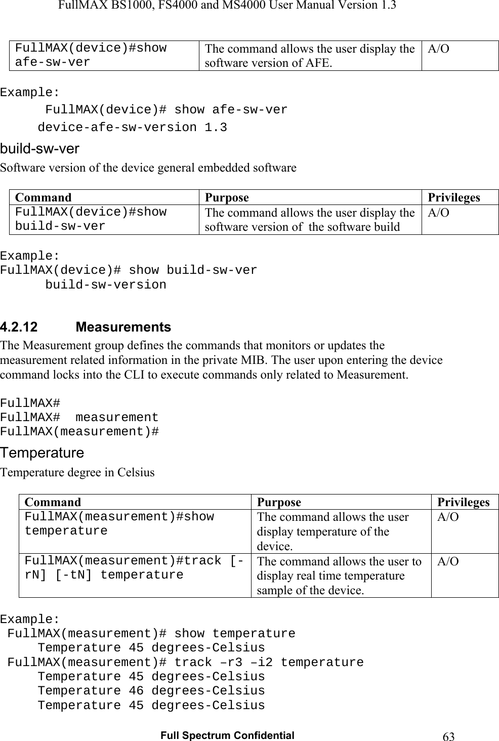 FullMAX BS1000, FS4000 and MS4000 User Manual Version 1.3   Full Spectrum Confidential  63FullMAX(device)#show afe-sw-ver The command allows the user display the software version of AFE. A/O  Example:  FullMAX(device)# show afe-sw-ver  device-afe-sw-version 1.3 Software version of the device general embedded software  Command  Purpose  PrivilegesFullMAX(device)#show build-sw-ver The command allows the user display the software version of  the software build A/O  Example: FullMAX(device)# show build-sw-ver   build-sw-version  4.2.12  Measurements The Measurement group defines the commands that monitors or updates the measurement related information in the private MIB. The user upon entering the device command locks into the CLI to execute commands only related to Measurement.  FullMAX# FullMAX#  measurement FullMAX(measurement)# Temperature degree in Celsius  Command  Purpose  PrivilegesFullMAX(measurement)#show temperature The command allows the user display temperature of the device. A/O FullMAX(measurement)#track [-rN] [-tN] temperature The command allows the user to display real time temperature sample of the device. A/O  Example:  FullMAX(measurement)# show temperature   Temperature 45 degrees-Celsius  FullMAX(measurement)# track –r3 –i2 temperature   Temperature 45 degrees-Celsius   Temperature 46 degrees-Celsius   Temperature 45 degrees-Celsius 