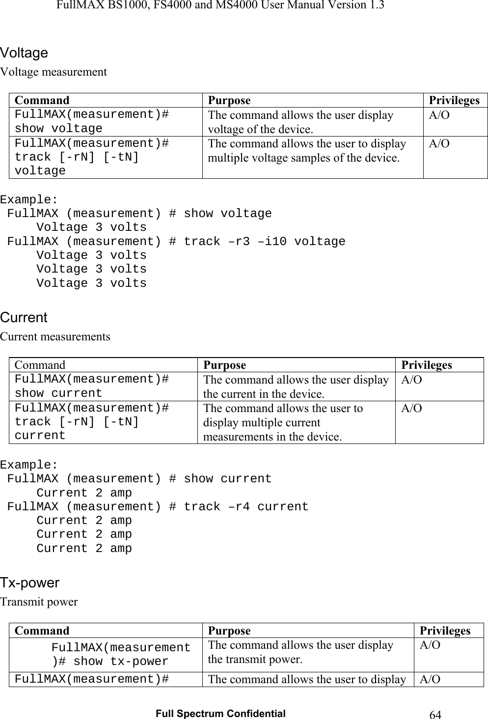 FullMAX BS1000, FS4000 and MS4000 User Manual Version 1.3   Full Spectrum Confidential  64Voltage measurement  Command  Purpose  PrivilegesFullMAX(measurement)# show voltage The command allows the user display voltage of the device. A/O FullMAX(measurement)# track [-rN] [-tN] voltage The command allows the user to display multiple voltage samples of the device. A/O  Example:   FullMAX (measurement) # show voltage   Voltage 3 volts  FullMAX (measurement) # track –r3 –i10 voltage   Voltage 3 volts   Voltage 3 volts   Voltage 3 volts  Current measurements  Command  Purpose  PrivilegesFullMAX(measurement)# show current The command allows the user display the current in the device. A/O FullMAX(measurement)# track [-rN] [-tN] current The command allows the user to display multiple current measurements in the device. A/O  Example:  FullMAX (measurement) # show current   Current 2 amp  FullMAX (measurement) # track –r4 current   Current 2 amp   Current 2 amp   Current 2 amp  Transmit power  Command  Purpose  PrivilegesFullMAX(measurement)# show tx-power The command allows the user display the transmit power. A/O FullMAX(measurement)#  The command allows the user to display  A/O 