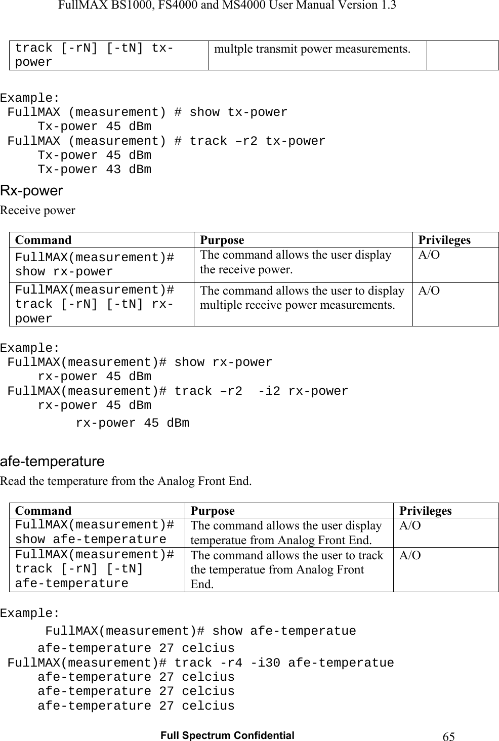 FullMAX BS1000, FS4000 and MS4000 User Manual Version 1.3   Full Spectrum Confidential  65track [-rN] [-tN] tx-power multple transmit power measurements.  Example:  FullMAX (measurement) # show tx-power   Tx-power 45 dBm  FullMAX (measurement) # track –r2 tx-power   Tx-power 45 dBm   Tx-power 43 dBm Receive power  Command  Purpose  PrivilegesFullMAX(measurement)# show rx-power The command allows the user display the receive power. A/O FullMAX(measurement)# track [-rN] [-tN] rx-power The command allows the user to display multiple receive power measurements. A/O  Example:  FullMAX(measurement)# show rx-power   rx-power 45 dBm  FullMAX(measurement)# track –r2  -i2 rx-power   rx-power 45 dBm   rx-power 45 dBm  Read the temperature from the Analog Front End.  Command  Purpose  PrivilegesFullMAX(measurement)# show afe-temperature The command allows the user display temperatue from Analog Front End. A/O FullMAX(measurement)# track [-rN] [-tN]  afe-temperature The command allows the user to track the temperatue from Analog Front End. A/O  Example:  FullMAX(measurement)# show afe-temperatue   afe-temperature 27 celcius  FullMAX(measurement)# track -r4 -i30 afe-temperatue   afe-temperature 27 celcius   afe-temperature 27 celcius   afe-temperature 27 celcius 