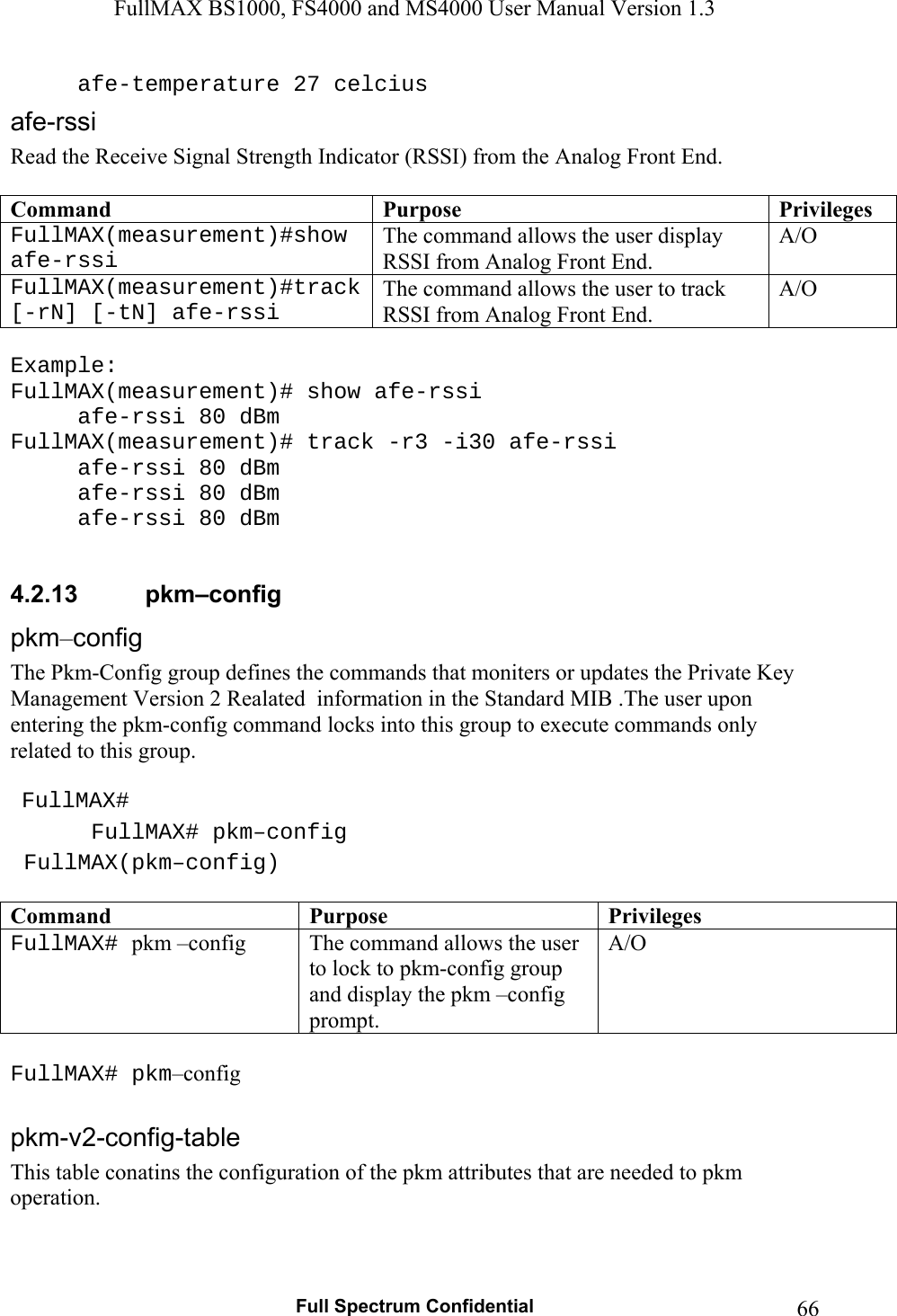FullMAX BS1000, FS4000 and MS4000 User Manual Version 1.3   Full Spectrum Confidential  66  afe-temperature 27 celcius Read the Receive Signal Strength Indicator (RSSI) from the Analog Front End.  Command  Purpose  PrivilegesFullMAX(measurement)#show afe-rssi The command allows the user display RSSI from Analog Front End. A/O FullMAX(measurement)#track [-rN] [-tN] afe-rssi The command allows the user to track RSSI from Analog Front End. A/O  Example: FullMAX(measurement)# show afe-rssi   afe-rssi 80 dBm FullMAX(measurement)# track -r3 -i30 afe-rssi   afe-rssi 80 dBm   afe-rssi 80 dBm   afe-rssi 80 dBm  4.2.13  pkm–config –The Pkm-Config group defines the commands that moniters or updates the Private Key Management Version 2 Realated  information in the Standard MIB .The user upon entering the pkm-config command locks into this group to execute commands only related to this group.    FullMAX#  FullMAX# pkm–config  FullMAX(pkm–config)  Command  Purpose  Privileges FullMAX# pkm –config The command allows the user to lock to pkm-config group and display the pkm –config prompt. A/O  FullMAX# pkm–config  This table conatins the configuration of the pkm attributes that are needed to pkm operation.   