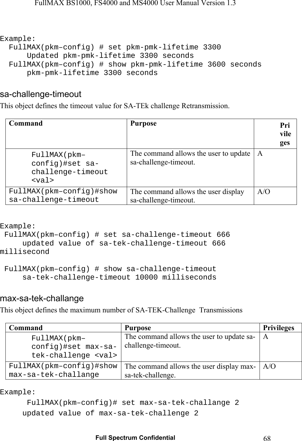 FullMAX BS1000, FS4000 and MS4000 User Manual Version 1.3   Full Spectrum Confidential  68 Example:   FullMAX(pkm–config) # set pkm-pmk-lifetime 3300    Updated pkm-pmk-lifetime 3300 seconds   FullMAX(pkm–config) # show pkm-pmk-lifetime 3600 seconds     pkm-pmk-lifetime 3300 seconds  This object defines the timeout value for SA-TEk challenge Retransmission.  Command  Purpose  Privileges FullMAX(pkm–config)#set sa-challenge-timeout &lt;val&gt; The command allows the user to update sa-challenge-timeout. A FullMAX(pkm–config)#show sa-challenge-timeout The command allows the user display sa-challenge-timeout. A/O   Example:  FullMAX(pkm–config) # set sa-challenge-timeout 666   updated value of sa-tek-challenge-timeout 666 millisecond   FullMAX(pkm–config) # show sa-challenge-timeout   sa-tek-challenge-timeout 10000 milliseconds  This object defines the maximum number of SA-TEK-Challenge  Transmissions  Command  Purpose  PrivilegesFullMAX(pkm–config)#set max-sa-tek-challenge &lt;val&gt;The command allows the user to update sa-challenge-timeout. A FullMAX(pkm–config)#show max-sa-tek-challange The command allows the user display max-sa-tek-challenge. A/O  Example:  FullMAX(pkm–config)# set max-sa-tek-challange 2   updated value of max-sa-tek-challenge 2  