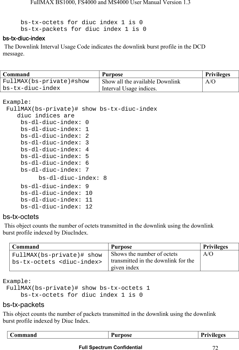 FullMAX BS1000, FS4000 and MS4000 User Manual Version 1.3   Full Spectrum Confidential  72  bs-tx-octets for diuc index 1 is 0   bs-tx-packets for diuc index 1 is 0  The Downlink Interval Usage Code indicates the downlink burst profile in the DCD message.   Command  Purpose  PrivilegesFullMAX(bs-private)#show bs-tx-diuc-index Show all the available Downlink Interval Usage indices. A/O   Example:  FullMAX(bs-private)# show bs-tx-diuc-index     diuc indices are  bs-dl-diuc-index: 0  bs-dl-diuc-index: 1  bs-dl-diuc-index: 2  bs-dl-diuc-index: 3  bs-dl-diuc-index: 4  bs-dl-diuc-index: 5  bs-dl-diuc-index: 6  bs-dl-diuc-index: 7  bs-dl-diuc-index: 8  bs-dl-diuc-index: 9  bs-dl-diuc-index: 10  bs-dl-diuc-index: 11  bs-dl-diuc-index: 12  This object counts the number of octets transmitted in the downlink using the downlink burst profile indexed by DiucIndex.  Command  Purpose  PrivilegesFullMAX(bs-private)# show bs-tx-octets &lt;diuc-index&gt; Shows the number of octets transmitted in the downlink for the given index A/O   Example:  FullMAX(bs-private)# show bs-tx-octets 1   bs-tx-octets for diuc index 1 is 0 This object counts the number of packets transmitted in the downlink using the downlink burst profile indexed by Diuc Index.  Command  Purpose  Privileges