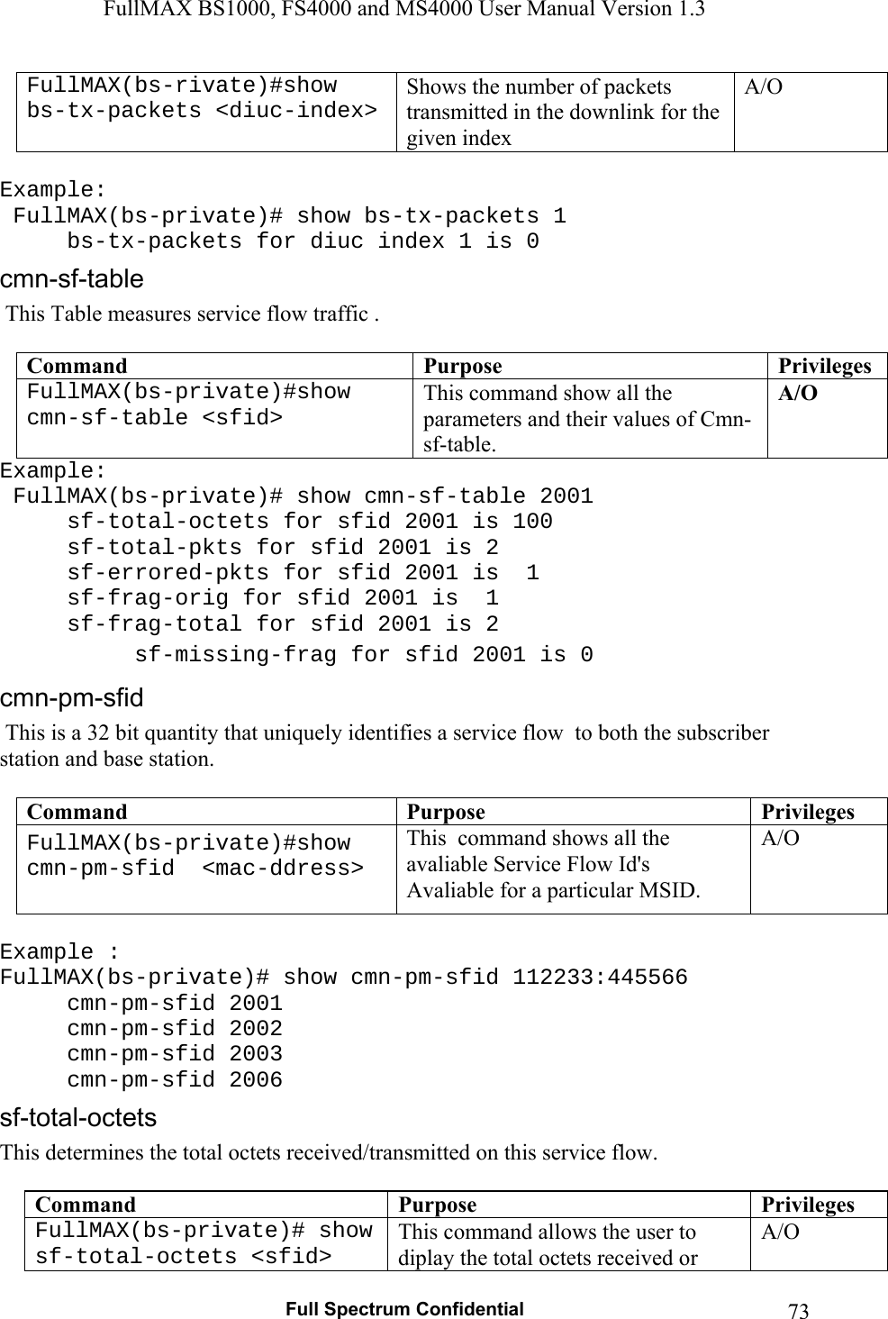 FullMAX BS1000, FS4000 and MS4000 User Manual Version 1.3   Full Spectrum Confidential  73FullMAX(bs-rivate)#show bs-tx-packets &lt;diuc-index&gt; Shows the number of packets transmitted in the downlink for the given index A/O  Example:  FullMAX(bs-private)# show bs-tx-packets 1   bs-tx-packets for diuc index 1 is 0  This Table measures service flow traffic .  Command  Purpose  PrivilegesFullMAX(bs-private)#show cmn-sf-table &lt;sfid&gt; This command show all the parameters and their values of Cmn-sf-table. A/O Example:  FullMAX(bs-private)# show cmn-sf-table 2001   sf-total-octets for sfid 2001 is 100   sf-total-pkts for sfid 2001 is 2   sf-errored-pkts for sfid 2001 is  1   sf-frag-orig for sfid 2001 is  1   sf-frag-total for sfid 2001 is 2   sf-missing-frag for sfid 2001 is 0  This is a 32 bit quantity that uniquely identifies a service flow  to both the subscriber station and base station.  Command  Purpose  PrivilegesFullMAX(bs-private)#show cmn-pm-sfid  &lt;mac-ddress&gt;  This  command shows all the avaliable Service Flow Id&apos;s Avaliable for a particular MSID. A/O  Example : FullMAX(bs-private)# show cmn-pm-sfid 112233:445566     cmn-pm-sfid 2001  cmn-pm-sfid 2002  cmn-pm-sfid 2003  cmn-pm-sfid 2006 This determines the total octets received/transmitted on this service flow.  Command  Purpose  PrivilegesFullMAX(bs-private)# show sf-total-octets &lt;sfid&gt; This command allows the user to diplay the total octets received or A/O 