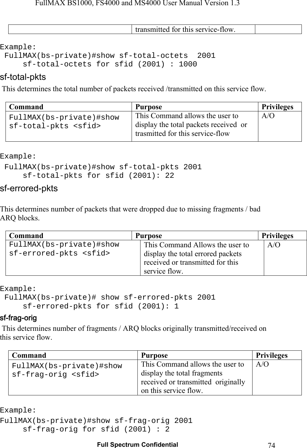 FullMAX BS1000, FS4000 and MS4000 User Manual Version 1.3   Full Spectrum Confidential  74  transmitted for this service-flow.  Example:  FullMAX(bs-private)#show sf-total-octets  2001      sf-total-octets for sfid (2001) : 1000   This determines the total number of packets received /transmitted on this service flow.  Command  Purpose  PrivilegesFullMAX(bs-private)#show sf-total-pkts &lt;sfid&gt;  This Command allows the user to display the total packets received  or trasmitted for this service-flow  A/O  Example:  FullMAX(bs-private)#show sf-total-pkts 2001   sf-total-pkts for sfid (2001): 22  This determines number of packets that were dropped due to missing fragments / bad ARQ blocks.  Command  Purpose  PrivilegesFullMAX(bs-private)#show sf-errored-pkts &lt;sfid&gt;  This Command Allows the user to display the total errored packets received or transmitted for this service flow. A/O  Example:  FullMAX(bs-private)# show sf-errored-pkts 2001   sf-errored-pkts for sfid (2001): 1  This determines number of fragments / ARQ blocks originally transmitted/received on this service flow.  Command  Purpose  PrivilegesFullMAX(bs-private)#show sf-frag-orig &lt;sfid&gt;  This Command allows the user to display the total fragments received or transmitted  originally on this service flow. A/O  Example:  FullMAX(bs-private)#show sf-frag-orig 2001   sf-frag-orig for sfid (2001) : 2 