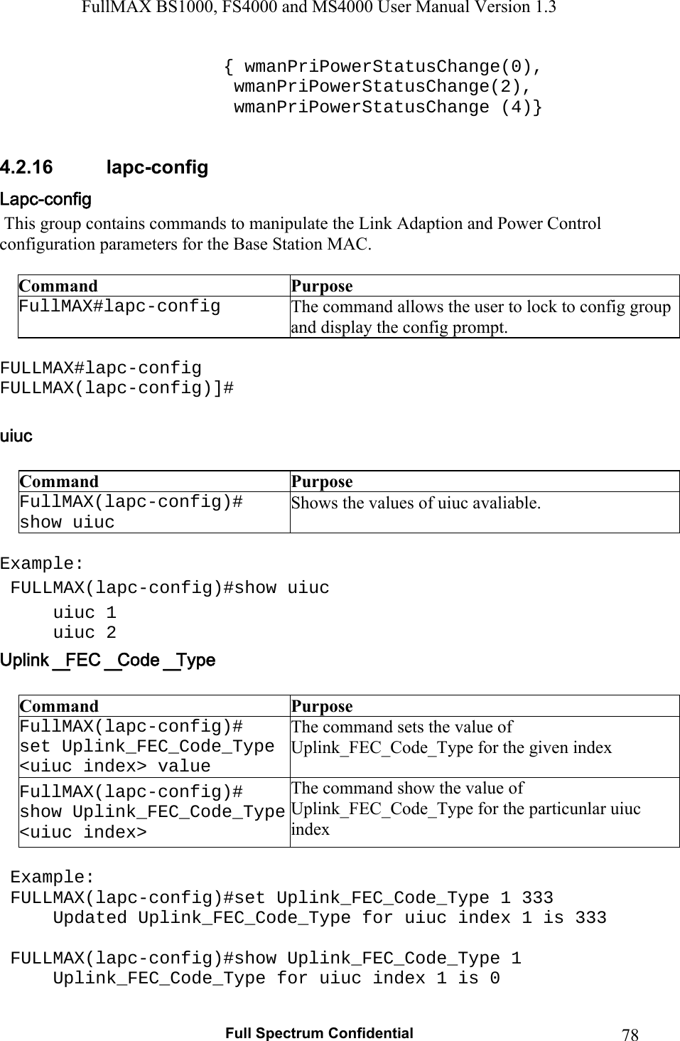 FullMAX BS1000, FS4000 and MS4000 User Manual Version 1.3   Full Spectrum Confidential  78     { wmanPriPowerStatusChange(0),                 wmanPriPowerStatusChange(2),              wmanPriPowerStatusChange (4)}  4.2.16  lapc-config  This group contains commands to manipulate the Link Adaption and Power Control   configuration parameters for the Base Station MAC.  Command  Purpose FullMAX#lapc-config  The command allows the user to lock to config group and display the config prompt.  FULLMAX#lapc-config FULLMAX(lapc-config)]#       Command  Purpose FullMAX(lapc-config)#  show uiuc Shows the values of uiuc avaliable.  Example:  FULLMAX(lapc-config)#show uiuc uiuc 1 uiuc 2  Command  Purpose FullMAX(lapc-config)#  set Uplink_FEC_Code_Type &lt;uiuc index&gt; value The command sets the value of   Uplink_FEC_Code_Type for the given index FullMAX(lapc-config)#  show Uplink_FEC_Code_Type &lt;uiuc index&gt; The command show the value of Uplink_FEC_Code_Type for the particunlar uiuc index   Example:  FULLMAX(lapc-config)#set Uplink_FEC_Code_Type 1 333 Updated Uplink_FEC_Code_Type for uiuc index 1 is 333   FULLMAX(lapc-config)#show Uplink_FEC_Code_Type 1 Uplink_FEC_Code_Type for uiuc index 1 is 0 