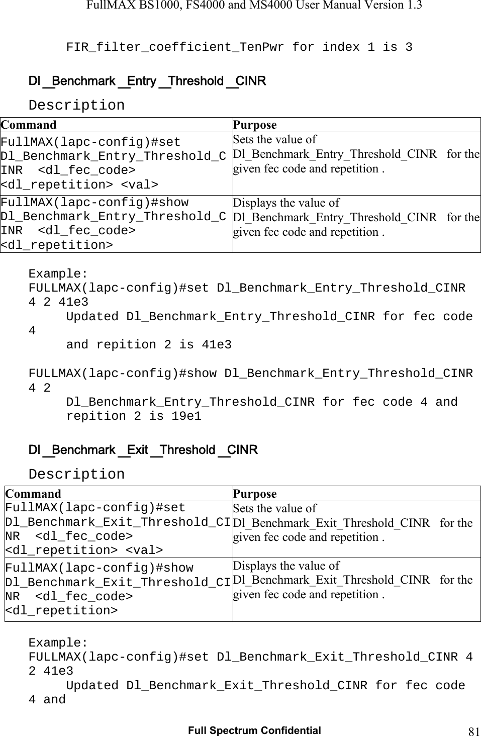 FullMAX BS1000, FS4000 and MS4000 User Manual Version 1.3   Full Spectrum Confidential  81FIR_filter_coefficient_TenPwr for index 1 is 3  Description Command  Purpose FullMAX(lapc-config)#set   Dl_Benchmark_Entry_Threshold_CINR  &lt;dl_fec_code&gt; &lt;dl_repetition&gt; &lt;val&gt; Sets the value of Dl_Benchmark_Entry_Threshold_CINR   for the given fec code and repetition . FullMAX(lapc-config)#show   Dl_Benchmark_Entry_Threshold_CINR  &lt;dl_fec_code&gt; &lt;dl_repetition&gt; Displays the value of Dl_Benchmark_Entry_Threshold_CINR   for the given fec code and repetition .  Example: FULLMAX(lapc-config)#set Dl_Benchmark_Entry_Threshold_CINR 4 2 41e3 Updated Dl_Benchmark_Entry_Threshold_CINR for fec code 4  and repition 2 is 41e3  FULLMAX(lapc-config)#show Dl_Benchmark_Entry_Threshold_CINR 4 2 Dl_Benchmark_Entry_Threshold_CINR for fec code 4 and  repition 2 is 19e1  Description Command  Purpose FullMAX(lapc-config)#set   Dl_Benchmark_Exit_Threshold_CINR  &lt;dl_fec_code&gt; &lt;dl_repetition&gt; &lt;val&gt; Sets the value of Dl_Benchmark_Exit_Threshold_CINR   for the given fec code and repetition . FullMAX(lapc-config)#show   Dl_Benchmark_Exit_Threshold_CINR  &lt;dl_fec_code&gt; &lt;dl_repetition&gt; Displays the value of Dl_Benchmark_Exit_Threshold_CINR   for the given fec code and repetition .  Example: FULLMAX(lapc-config)#set Dl_Benchmark_Exit_Threshold_CINR 4 2 41e3 Updated Dl_Benchmark_Exit_Threshold_CINR for fec code 4 and  