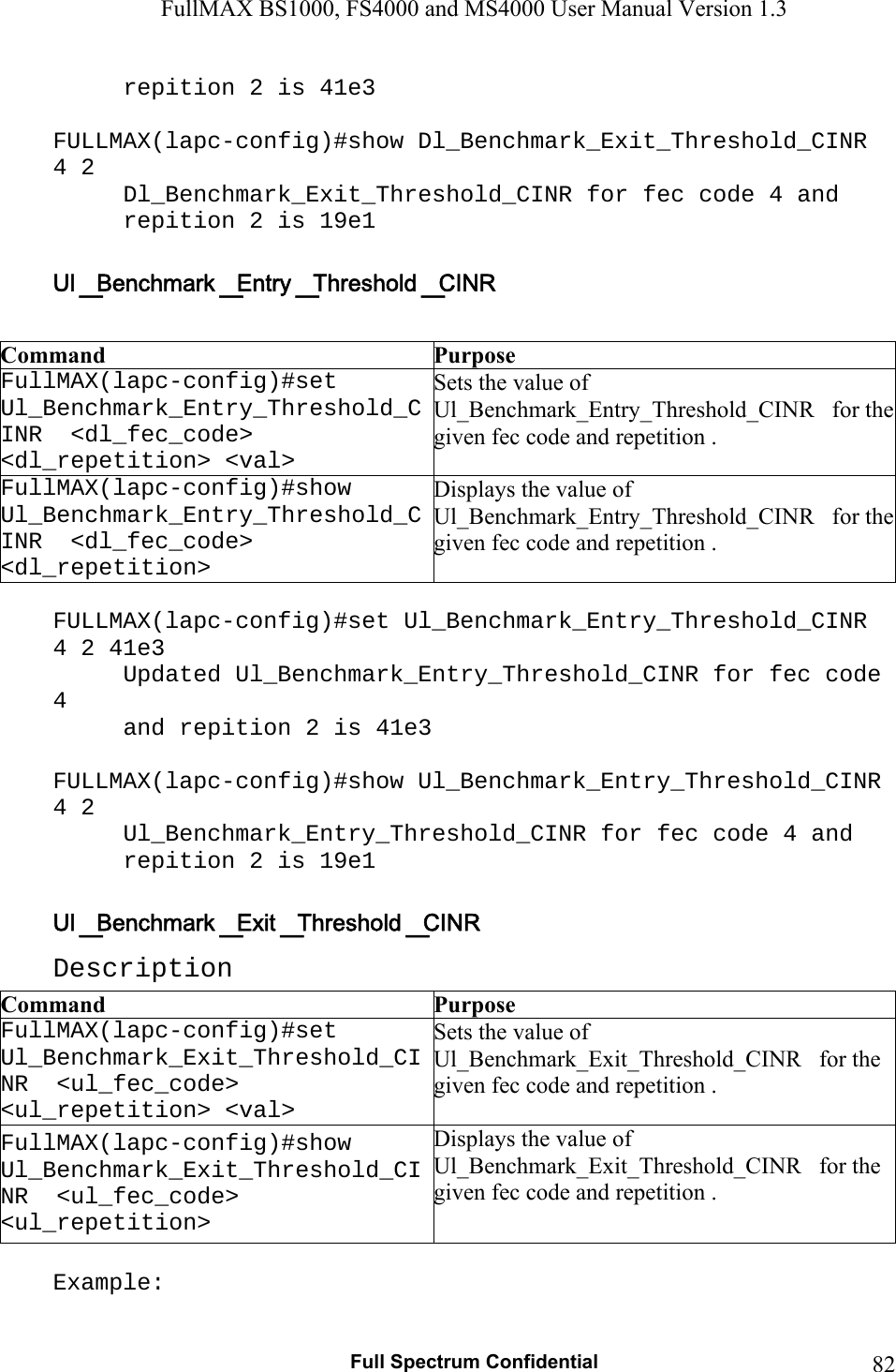 FullMAX BS1000, FS4000 and MS4000 User Manual Version 1.3   Full Spectrum Confidential  82repition 2 is 41e3  FULLMAX(lapc-config)#show Dl_Benchmark_Exit_Threshold_CINR 4 2 Dl_Benchmark_Exit_Threshold_CINR for fec code 4 and  repition 2 is 19e1   Command  Purpose FullMAX(lapc-config)#set   Ul_Benchmark_Entry_Threshold_CINR  &lt;dl_fec_code&gt; &lt;dl_repetition&gt; &lt;val&gt; Sets the value of Ul_Benchmark_Entry_Threshold_CINR   for the given fec code and repetition . FullMAX(lapc-config)#show   Ul_Benchmark_Entry_Threshold_CINR  &lt;dl_fec_code&gt; &lt;dl_repetition&gt; Displays the value of Ul_Benchmark_Entry_Threshold_CINR   for the given fec code and repetition .  FULLMAX(lapc-config)#set Ul_Benchmark_Entry_Threshold_CINR 4 2 41e3 Updated Ul_Benchmark_Entry_Threshold_CINR for fec code 4  and repition 2 is 41e3  FULLMAX(lapc-config)#show Ul_Benchmark_Entry_Threshold_CINR 4 2 Ul_Benchmark_Entry_Threshold_CINR for fec code 4 and  repition 2 is 19e1  Description Command  Purpose FullMAX(lapc-config)#set   Ul_Benchmark_Exit_Threshold_CINR  &lt;ul_fec_code&gt; &lt;ul_repetition&gt; &lt;val&gt; Sets the value of Ul_Benchmark_Exit_Threshold_CINR   for the given fec code and repetition . FullMAX(lapc-config)#show   Ul_Benchmark_Exit_Threshold_CINR  &lt;ul_fec_code&gt; &lt;ul_repetition&gt; Displays the value of Ul_Benchmark_Exit_Threshold_CINR   for the given fec code and repetition .  Example: 