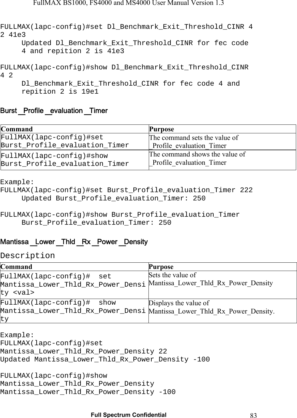 FullMAX BS1000, FS4000 and MS4000 User Manual Version 1.3   Full Spectrum Confidential  83FULLMAX(lapc-config)#set Dl_Benchmark_Exit_Threshold_CINR 4 2 41e3 Updated Dl_Benchmark_Exit_Threshold_CINR for fec code 4 and repition 2 is 41e3  FULLMAX(lapc-config)#show Dl_Benchmark_Exit_Threshold_CINR 4 2 Dl_Benchmark_Exit_Threshold_CINR for fec code 4 and repition 2 is 19e1   Command  Purpose FullMAX(lapc-config)#set Burst_Profile_evaluation_Timer The command sets the value of _Profile_evaluation_Timer FullMAX(lapc-config)#show Burst_Profile_evaluation_Timer The command shows the value of _Profile_evaluation_Timer  Example: FULLMAX(lapc-config)#set Burst_Profile_evaluation_Timer 222 Updated Burst_Profile_evaluation_Timer: 250  FULLMAX(lapc-config)#show Burst_Profile_evaluation_Timer Burst_Profile_evaluation_Timer: 250  Description Command  Purpose FullMAX(lapc-config)#  set Mantissa_Lower_Thld_Rx_Power_Density &lt;val&gt; Sets the value of Mantissa_Lower_Thld_Rx_Power_Density FullMAX(lapc-config)#  show Mantissa_Lower_Thld_Rx_Power_Density Displays the value of Mantissa_Lower_Thld_Rx_Power_Density.  Example: FULLMAX(lapc-config)#set Mantissa_Lower_Thld_Rx_Power_Density 22 Updated Mantissa_Lower_Thld_Rx_Power_Density -100  FULLMAX(lapc-config)#show Mantissa_Lower_Thld_Rx_Power_Density Mantissa_Lower_Thld_Rx_Power_Density -100  