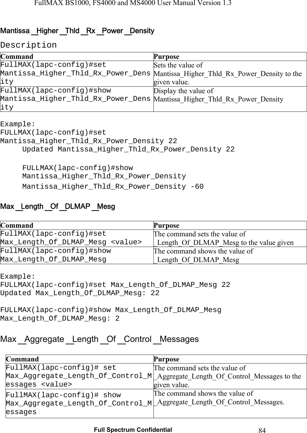 FullMAX BS1000, FS4000 and MS4000 User Manual Version 1.3   Full Spectrum Confidential  84Description Command  Purpose FullMAX(lapc-config)#set Mantissa_Higher_Thld_Rx_Power_Density Sets the value of Mantissa_Higher_Thld_Rx_Power_Density to the given value. FullMAX(lapc-config)#show Mantissa_Higher_Thld_Rx_Power_Density Display the value of Mantissa_Higher_Thld_Rx_Power_Density  Example: FULLMAX(lapc-config)#set Mantissa_Higher_Thld_Rx_Power_Density 22 Updated Mantissa_Higher_Thld_Rx_Power_Density 22  FULLMAX(lapc-config)#show Mantissa_Higher_Thld_Rx_Power_Density Mantissa_Higher_Thld_Rx_Power_Density -60   Command  Purpose FullMAX(lapc-config)#set Max_Length_Of_DLMAP_Mesg &lt;value&gt; The command sets the value of  _Length_Of_DLMAP_Mesg to the value given FullMAX(lapc-config)#show Max_Length_Of_DLMAP_Mesg The command shows the value of  _Length_Of_DLMAP_Mesg  Example: FULLMAX(lapc-config)#set Max_Length_Of_DLMAP_Mesg 22 Updated Max_Length_Of_DLMAP_Mesg: 22  FULLMAX(lapc-config)#show Max_Length_Of_DLMAP_Mesg Max_Length_Of_DLMAP_Mesg: 2   Command  Purpose FullMAX(lapc-config)# set Max_Aggregate_Length_Of_Control_Messages &lt;value&gt; The command sets the value of _Aggregate_Length_Of_Control_Messages to the given value. FullMAX(lapc-config)# show Max_Aggregate_Length_Of_Control_Messages The command shows the value of  _Aggregate_Length_Of_Control_Messages. 