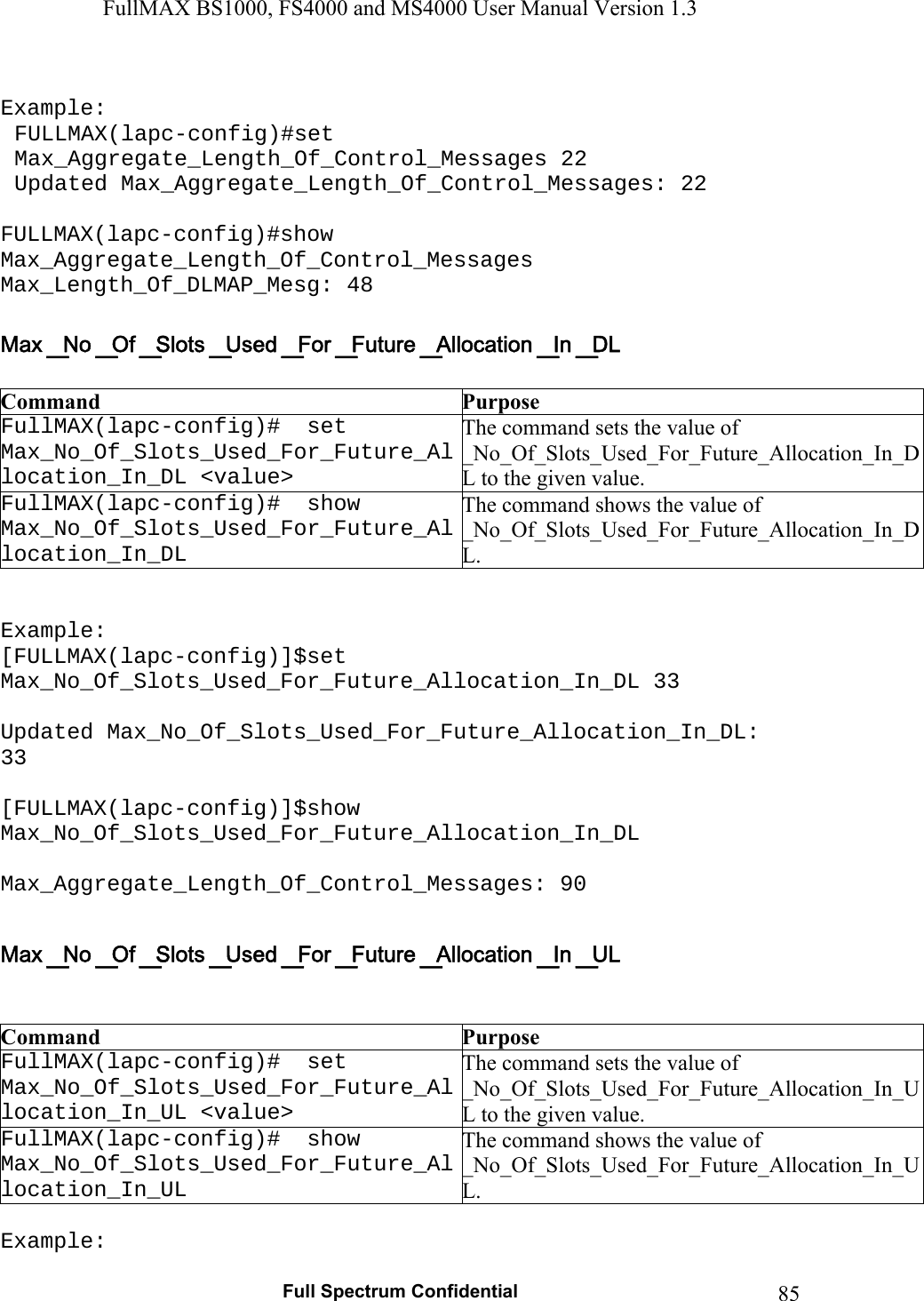 FullMAX BS1000, FS4000 and MS4000 User Manual Version 1.3   Full Spectrum Confidential  85 Example: FULLMAX(lapc-config)#set Max_Aggregate_Length_Of_Control_Messages 22 Updated Max_Aggregate_Length_Of_Control_Messages: 22  FULLMAX(lapc-config)#show Max_Aggregate_Length_Of_Control_Messages Max_Length_Of_DLMAP_Mesg: 48   Command  Purpose FullMAX(lapc-config)#  set Max_No_Of_Slots_Used_For_Future_Allocation_In_DL &lt;value&gt; The command sets the value of  _No_Of_Slots_Used_For_Future_Allocation_In_DL to the given value. FullMAX(lapc-config)#  show Max_No_Of_Slots_Used_For_Future_Allocation_In_DL The command shows the value of  _No_Of_Slots_Used_For_Future_Allocation_In_DL.   Example: [FULLMAX(lapc-config)]$set Max_No_Of_Slots_Used_For_Future_Allocation_In_DL 33  Updated Max_No_Of_Slots_Used_For_Future_Allocation_In_DL: 33  [FULLMAX(lapc-config)]$show Max_No_Of_Slots_Used_For_Future_Allocation_In_DL  Max_Aggregate_Length_Of_Control_Messages: 90    Command  Purpose FullMAX(lapc-config)#  set Max_No_Of_Slots_Used_For_Future_Allocation_In_UL &lt;value&gt; The command sets the value of  _No_Of_Slots_Used_For_Future_Allocation_In_UL to the given value. FullMAX(lapc-config)#  show Max_No_Of_Slots_Used_For_Future_Allocation_In_UL The command shows the value of  _No_Of_Slots_Used_For_Future_Allocation_In_UL.  Example: 