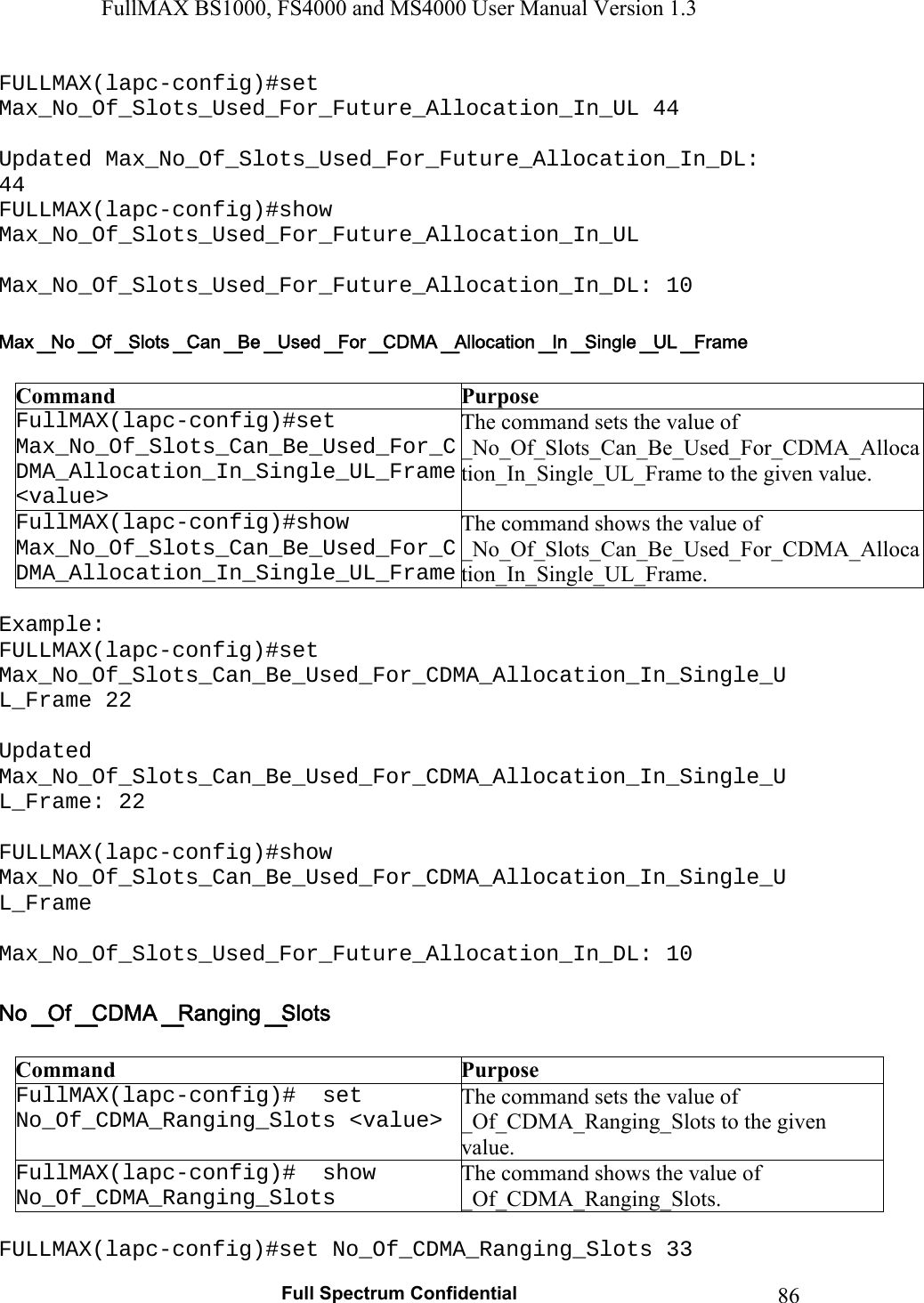 FullMAX BS1000, FS4000 and MS4000 User Manual Version 1.3   Full Spectrum Confidential  86FULLMAX(lapc-config)#set Max_No_Of_Slots_Used_For_Future_Allocation_In_UL 44  Updated Max_No_Of_Slots_Used_For_Future_Allocation_In_DL: 44 FULLMAX(lapc-config)#show Max_No_Of_Slots_Used_For_Future_Allocation_In_UL  Max_No_Of_Slots_Used_For_Future_Allocation_In_DL: 10   Command  Purpose FullMAX(lapc-config)#set Max_No_Of_Slots_Can_Be_Used_For_CDMA_Allocation_In_Single_UL_Frame &lt;value&gt; The command sets the value of  _No_Of_Slots_Can_Be_Used_For_CDMA_Allocation_In_Single_UL_Frame to the given value. FullMAX(lapc-config)#show Max_No_Of_Slots_Can_Be_Used_For_CDMA_Allocation_In_Single_UL_FrameThe command shows the value of  _No_Of_Slots_Can_Be_Used_For_CDMA_Allocation_In_Single_UL_Frame.  Example: FULLMAX(lapc-config)#set Max_No_Of_Slots_Can_Be_Used_For_CDMA_Allocation_In_Single_UL_Frame 22  Updated Max_No_Of_Slots_Can_Be_Used_For_CDMA_Allocation_In_Single_UL_Frame: 22  FULLMAX(lapc-config)#show Max_No_Of_Slots_Can_Be_Used_For_CDMA_Allocation_In_Single_UL_Frame  Max_No_Of_Slots_Used_For_Future_Allocation_In_DL: 10   Command  Purpose FullMAX(lapc-config)#  set No_Of_CDMA_Ranging_Slots &lt;value&gt; The command sets the value of _Of_CDMA_Ranging_Slots to the given value. FullMAX(lapc-config)#  show No_Of_CDMA_Ranging_Slots The command shows the value of _Of_CDMA_Ranging_Slots.  FULLMAX(lapc-config)#set No_Of_CDMA_Ranging_Slots 33 