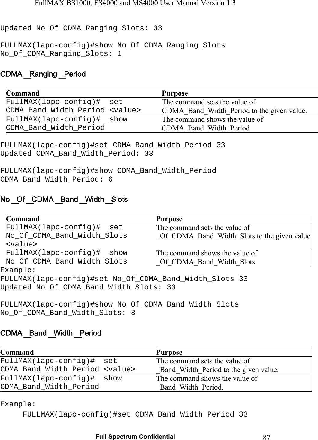 FullMAX BS1000, FS4000 and MS4000 User Manual Version 1.3   Full Spectrum Confidential  87Updated No_Of_CDMA_Ranging_Slots: 33  FULLMAX(lapc-config)#show No_Of_CDMA_Ranging_Slots No_Of_CDMA_Ranging_Slots: 1   Command  Purpose FullMAX(lapc-config)#  set CDMA_Band_Width_Period &lt;value&gt; The command sets the value of CDMA_Band_Width_Period to the given value. FullMAX(lapc-config)#  show CDMA_Band_Width_Period The command shows the value of CDMA_Band_Width_Period  FULLMAX(lapc-config)#set CDMA_Band_Width_Period 33 Updated CDMA_Band_Width_Period: 33  FULLMAX(lapc-config)#show CDMA_Band_Width_Period CDMA_Band_Width_Period: 6   Command  Purpose FullMAX(lapc-config)#  set No_Of_CDMA_Band_Width_Slots &lt;value&gt; The command sets the value of _Of_CDMA_Band_Width_Slots to the given valueFullMAX(lapc-config)#  show No_Of_CDMA_Band_Width_Slots The command shows the value of _Of_CDMA_Band_Width_Slots Example: FULLMAX(lapc-config)#set No_Of_CDMA_Band_Width_Slots 33 Updated No_Of_CDMA_Band_Width_Slots: 33  FULLMAX(lapc-config)#show No_Of_CDMA_Band_Width_Slots No_Of_CDMA_Band_Width_Slots: 3   Command  Purpose FullMAX(lapc-config)#  set CDMA_Band_Width_Period &lt;value&gt; The command sets the value of _Band_Width_Period to the given value. FullMAX(lapc-config)#  show CDMA_Band_Width_Period The command shows the value of _Band_Width_Period.  Example: FULLMAX(lapc-config)#set CDMA_Band_Width_Period 33 