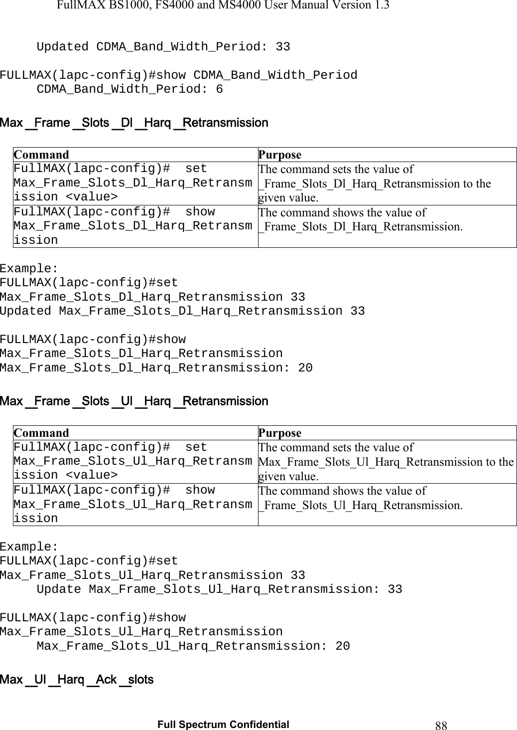 FullMAX BS1000, FS4000 and MS4000 User Manual Version 1.3   Full Spectrum Confidential  88Updated CDMA_Band_Width_Period: 33  FULLMAX(lapc-config)#show CDMA_Band_Width_Period CDMA_Band_Width_Period: 6   Command  Purpose FullMAX(lapc-config)#  set Max_Frame_Slots_Dl_Harq_Retransmission &lt;value&gt; The command sets the value of _Frame_Slots_Dl_Harq_Retransmission to the given value. FullMAX(lapc-config)#  show Max_Frame_Slots_Dl_Harq_Retransmission The command shows the value of _Frame_Slots_Dl_Harq_Retransmission.  Example: FULLMAX(lapc-config)#set Max_Frame_Slots_Dl_Harq_Retransmission 33 Updated Max_Frame_Slots_Dl_Harq_Retransmission 33  FULLMAX(lapc-config)#show Max_Frame_Slots_Dl_Harq_Retransmission Max_Frame_Slots_Dl_Harq_Retransmission: 20   Command  Purpose FullMAX(lapc-config)#  set Max_Frame_Slots_Ul_Harq_Retransmission &lt;value&gt; The command sets the value of Max_Frame_Slots_Ul_Harq_Retransmission to the given value.FullMAX(lapc-config)#  show Max_Frame_Slots_Ul_Harq_Retransmission The command shows the value of  _Frame_Slots_Ul_Harq_Retransmission.  Example: FULLMAX(lapc-config)#set Max_Frame_Slots_Ul_Harq_Retransmission 33 Update Max_Frame_Slots_Ul_Harq_Retransmission: 33  FULLMAX(lapc-config)#show Max_Frame_Slots_Ul_Harq_Retransmission Max_Frame_Slots_Ul_Harq_Retransmission: 20   