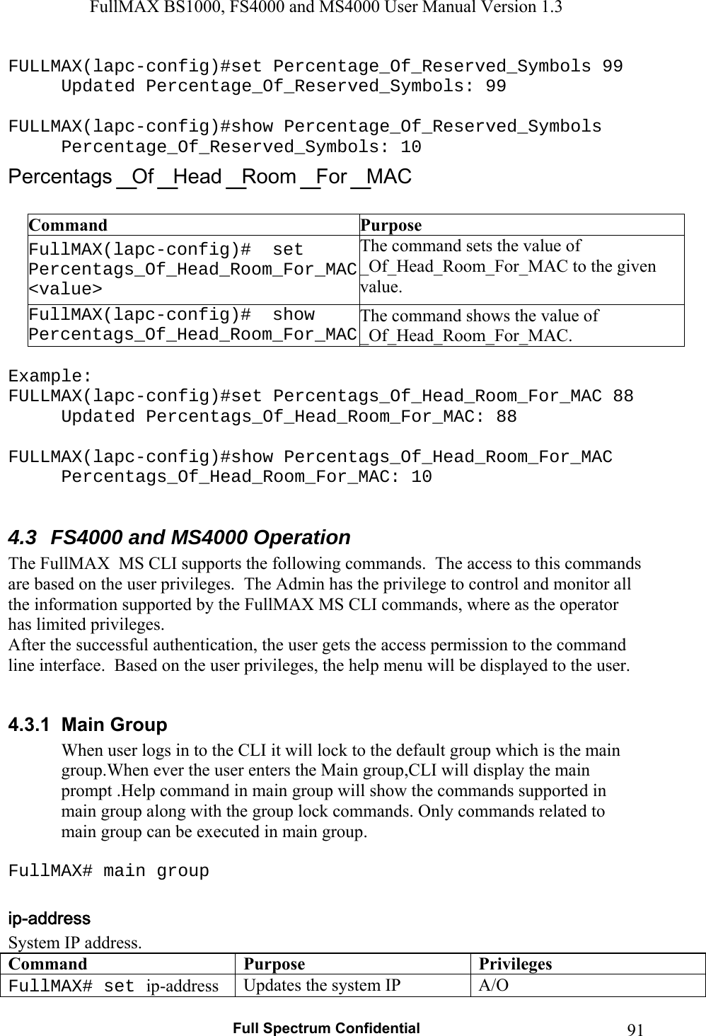 FullMAX BS1000, FS4000 and MS4000 User Manual Version 1.3   Full Spectrum Confidential  91FULLMAX(lapc-config)#set Percentage_Of_Reserved_Symbols 99 Updated Percentage_Of_Reserved_Symbols: 99  FULLMAX(lapc-config)#show Percentage_Of_Reserved_Symbols Percentage_Of_Reserved_Symbols: 10  Command  Purpose FullMAX(lapc-config)#  set Percentags_Of_Head_Room_For_MAC &lt;value&gt; The command sets the value of _Of_Head_Room_For_MAC to the given value. FullMAX(lapc-config)#  show Percentags_Of_Head_Room_For_MACThe command shows the value of _Of_Head_Room_For_MAC.  Example: FULLMAX(lapc-config)#set Percentags_Of_Head_Room_For_MAC 88 Updated Percentags_Of_Head_Room_For_MAC: 88  FULLMAX(lapc-config)#show Percentags_Of_Head_Room_For_MAC Percentags_Of_Head_Room_For_MAC: 10  4.3  FS4000 and MS4000 Operation The FullMAX  MS CLI supports the following commands.  The access to this commands are based on the user privileges.  The Admin has the privilege to control and monitor all the information supported by the FullMAX MS CLI commands, where as the operator has limited privileges.   After the successful authentication, the user gets the access permission to the command line interface.  Based on the user privileges, the help menu will be displayed to the user.   4.3.1  Main Group When user logs in to the CLI it will lock to the default group which is the main group.When ever the user enters the Main group,CLI will display the main prompt .Help command in main group will show the commands supported in main group along with the group lock commands. Only commands related to main group can be executed in main group.  FullMAX# main group  System IP address. Command Purpose Privileges FullMAX# set ip-address  Updates the system IP  A/O 