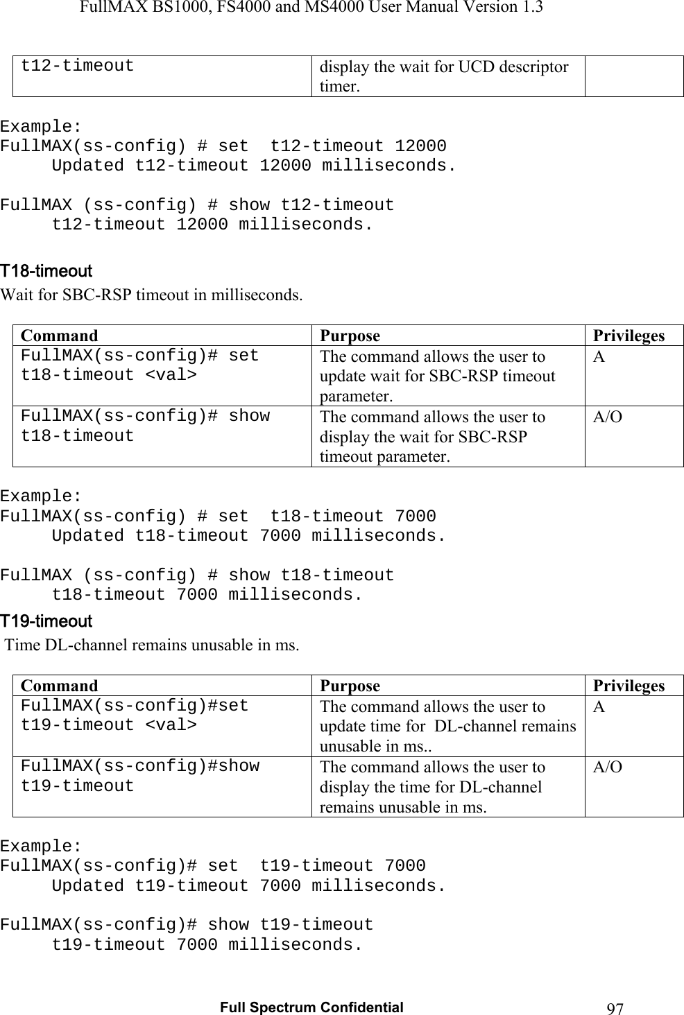 FullMAX BS1000, FS4000 and MS4000 User Manual Version 1.3   Full Spectrum Confidential  97t12-timeout  display the wait for UCD descriptor timer.  Example: FullMAX(ss-config) # set  t12-timeout 12000 Updated t12-timeout 12000 milliseconds.  FullMAX (ss-config) # show t12-timeout   t12-timeout 12000 milliseconds.  Wait for SBC-RSP timeout in milliseconds.  Command  Purpose  PrivilegesFullMAX(ss-config)# set  t18-timeout &lt;val&gt; The command allows the user to update wait for SBC-RSP timeout parameter. A FullMAX(ss-config)# show t18-timeout The command allows the user to display the wait for SBC-RSP timeout parameter. A/O  Example: FullMAX(ss-config) # set  t18-timeout 7000 Updated t18-timeout 7000 milliseconds.  FullMAX (ss-config) # show t18-timeout   t18-timeout 7000 milliseconds.  Time DL-channel remains unusable in ms.  Command  Purpose  PrivilegesFullMAX(ss-config)#set  t19-timeout &lt;val&gt; The command allows the user to update time for  DL-channel remains unusable in ms.. A FullMAX(ss-config)#show t19-timeout The command allows the user to display the time for DL-channel remains unusable in ms. A/O  Example: FullMAX(ss-config)# set  t19-timeout 7000 Updated t19-timeout 7000 milliseconds.  FullMAX(ss-config)# show t19-timeout   t19-timeout 7000 milliseconds.  