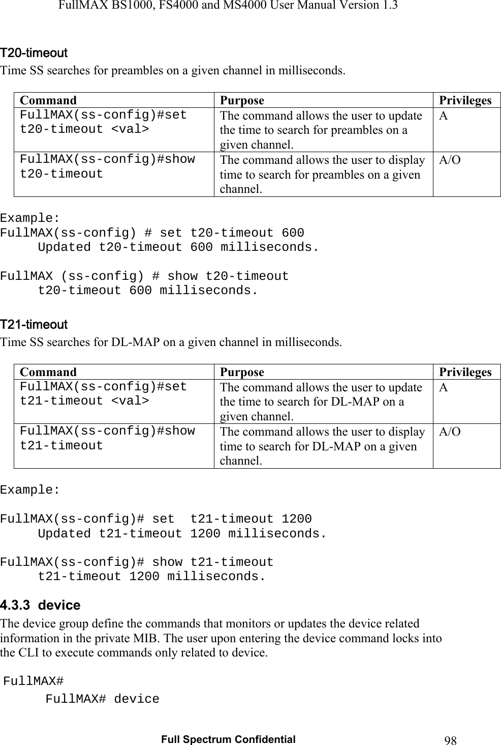 FullMAX BS1000, FS4000 and MS4000 User Manual Version 1.3   Full Spectrum Confidential  98Time SS searches for preambles on a given channel in milliseconds.  Command  Purpose  PrivilegesFullMAX(ss-config)#set  t20-timeout &lt;val&gt; The command allows the user to update the time to search for preambles on a given channel. A FullMAX(ss-config)#show t20-timeout The command allows the user to display time to search for preambles on a given channel. A/O  Example: FullMAX(ss-config) # set t20-timeout 600 Updated t20-timeout 600 milliseconds.  FullMAX (ss-config) # show t20-timeout   t20-timeout 600 milliseconds.  Time SS searches for DL-MAP on a given channel in milliseconds.  Command  Purpose  PrivilegesFullMAX(ss-config)#set  t21-timeout &lt;val&gt; The command allows the user to update the time to search for DL-MAP on a given channel. A FullMAX(ss-config)#show t21-timeout The command allows the user to display time to search for DL-MAP on a given channel. A/O  Example:  FullMAX(ss-config)# set  t21-timeout 1200 Updated t21-timeout 1200 milliseconds.  FullMAX(ss-config)# show t21-timeout   t21-timeout 1200 milliseconds. 4.3.3  device   The device group define the commands that monitors or updates the device related information in the private MIB. The user upon entering the device command locks into the CLI to execute commands only related to device.   FullMAX#  FullMAX# device 