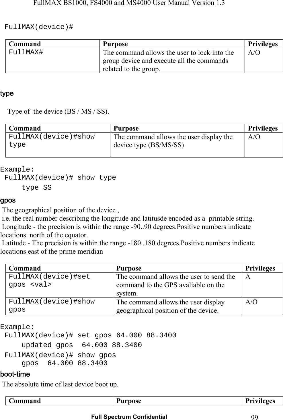 FullMAX BS1000, FS4000 and MS4000 User Manual Version 1.3   Full Spectrum Confidential  99 FullMAX(device)#  Command  Purpose  PrivilegesFullMAX#   The command allows the user to lock into the group device and execute all the commands related to the group. A/O       Type of  the device (BS / MS / SS).  Command  Purpose  PrivilegesFullMAX(device)#show type   The command allows the user display the device type (BS/MS/SS) A/O  Example:  FullMAX(device)# show type  type SS   The geographical position of the device ,   i.e. the real number describing the longitude and latitusde encoded as a  printable string.  Longitude - the precision is within the range -90..90 degrees.Positive numbers indicate locations  north of the equator.  Latitude - The precision is within the range -180..180 degrees.Positive numbers indicate locations east of the prime meridian   Command  Purpose  PrivilegesFullMAX(device)#set  gpos &lt;val&gt;  The command allows the user to send the command to the GPS avaliable on the system. A FullMAX(device)#show gpos  The command allows the user display geographical position of the device. A/O  Example:  FullMAX(device)# set gpos 64.000 88.3400   updated gpos  64.000 88.3400    FullMAX(device)# show gpos   gpos  64.000 88.3400    The absolute time of last device boot up.  Command  Purpose  Privileges