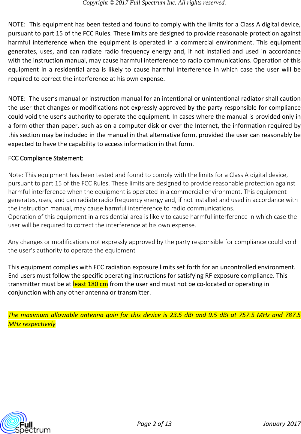  Page 2 of 13 January 2017  Copyright © 2017 Full Spectrum Inc. All rights reserved.  NOTE:  This equipment has been tested and found to comply with the limits for a Class A digital device, pursuant to part 15 of the FCC Rules. These limits are designed to provide reasonable protection against harmful interference when the equipment is operated in a commercial environment. This equipment generates, uses, and can radiate radio frequency energy and, if not installed and used in accordance with the instruction manual, may cause harmful interference to radio communications. Operation of this equipment in a residential area is likely to cause harmful interference in which case the user will be required to correct the interference at his own expense.   NOTE:  The user’s manual or instruction manual for an intentional or unintentional radiator shall caution the user that changes or modifications not expressly approved by the party responsible for compliance could void the user’s authority to operate the equipment. In cases where the manual is provided only in a form other than paper, such as on a computer disk or over the Internet, the information required by this section may be included in the manual in that alternative form, provided the user can reasonably be expected to have the capability to access information in that form. FCC Compliance Statement:   Note: This equipment has been tested and found to comply with the limits for a Class A digital device, pursuant to part 15 of the FCC Rules. These limits are designed to provide reasonable protection against harmful interference when the equipment is operated in a commercial environment. This equipment generates, uses, and can radiate radio frequency energy and, if not installed and used in accordance with the instruction manual, may cause harmful interference to radio communications. Operation of this equipment in a residential area is likely to cause harmful interference in which case the user will be required to correct the interference at his own expense.  Any changes or modifications not expressly approved by the party responsible for compliance could void the user&apos;s authority to operate the equipment  This equipment complies with FCC radiation exposure limits set forth for an uncontrolled environment. End users must follow the specific operating instructions for satisfying RF exposure compliance. This transmitter must be at least 180 cm from the user and must not be co‐located or operating in conjunction with any other antenna or transmitter.  The maximum allowable antenna gain for this device is 23.5 dBi and 9.5 dBi at 757.5 MHz and 787.5 MHz respectively   