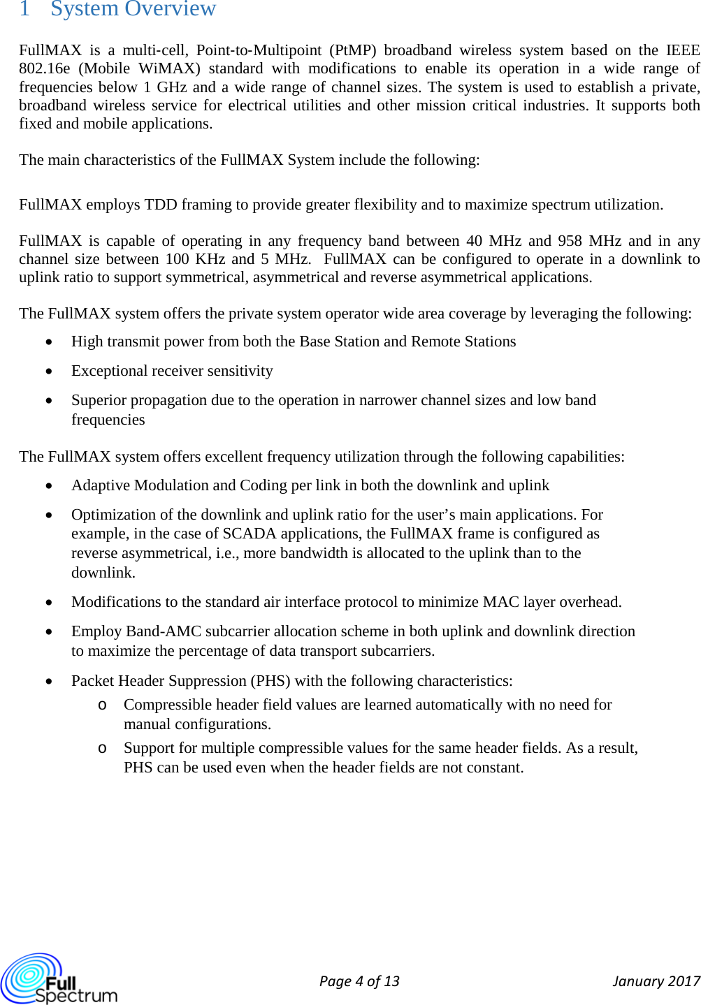  Page 4 of 13 January 2017  1 System Overview FullMAX is a multi‐cell, Point‐to‐Multipoint (PtMP) broadband wireless system based on the IEEE 802.16e  (Mobile WiMAX)  standard with modifications to enable its operation in a wide range of frequencies below 1 GHz and a wide range of channel sizes. The system is used to establish a private, broadband wireless service for electrical utilities and other mission critical industries. It supports both fixed and mobile applications. The main characteristics of the FullMAX System include the following: FullMAX employs TDD framing to provide greater flexibility and to maximize spectrum utilization. FullMAX is capable of operating in any frequency band between 40 MHz and 958 MHz and in any channel size between 100 KHz and 5 MHz.  FullMAX can be configured to operate in a downlink to uplink ratio to support symmetrical, asymmetrical and reverse asymmetrical applications. The FullMAX system offers the private system operator wide area coverage by leveraging the following: • High transmit power from both the Base Station and Remote Stations • Exceptional receiver sensitivity • Superior propagation due to the operation in narrower channel sizes and low band frequencies The FullMAX system offers excellent frequency utilization through the following capabilities: • Adaptive Modulation and Coding per link in both the downlink and uplink • Optimization of the downlink and uplink ratio for the user’s main applications. For example, in the case of SCADA applications, the FullMAX frame is configured as reverse asymmetrical, i.e., more bandwidth is allocated to the uplink than to the downlink. • Modifications to the standard air interface protocol to minimize MAC layer overhead.  • Employ Band-AMC subcarrier allocation scheme in both uplink and downlink direction to maximize the percentage of data transport subcarriers.  • Packet Header Suppression (PHS) with the following characteristics: o Compressible header field values are learned automatically with no need for manual configurations. o Support for multiple compressible values for the same header fields. As a result, PHS can be used even when the header fields are not constant.      