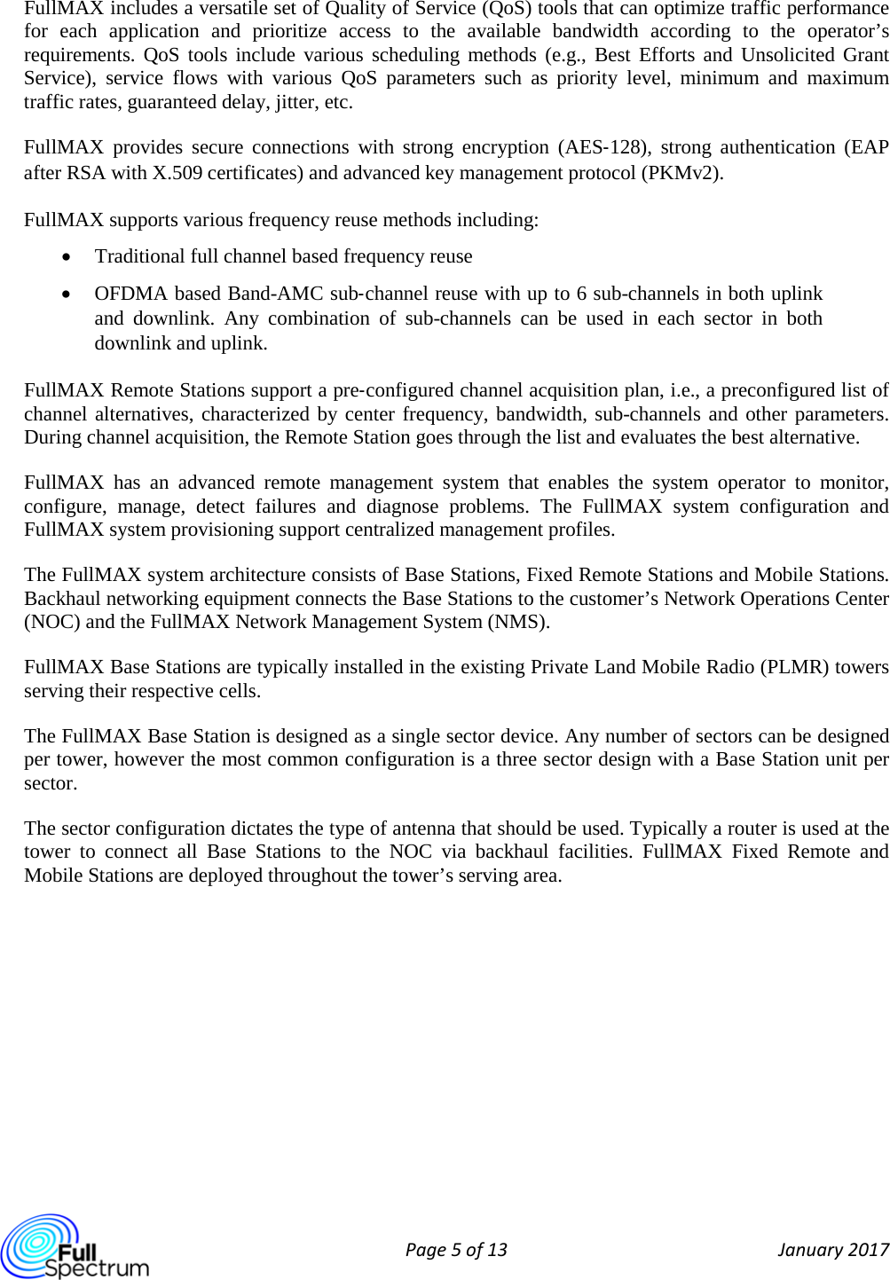  Page 5 of 13 January 2017  FullMAX includes a versatile set of Quality of Service (QoS) tools that can optimize traffic performance for each application and prioritize access to the available bandwidth according to the operator’s requirements. QoS tools include various scheduling methods (e.g., Best Efforts  and Unsolicited Grant Service), service flows with various QoS parameters such as priority level, minimum and maximum traffic rates, guaranteed delay, jitter, etc. FullMAX provides secure connections with strong encryption (AES‐128), strong authentication (EAP after RSA with X.509 certificates) and advanced key management protocol (PKMv2). FullMAX supports various frequency reuse methods including: • Traditional full channel based frequency reuse • OFDMA based Band-AMC sub‐channel reuse with up to 6 sub-channels in both uplink and downlink. Any combination  of sub-channels can be used in each sector in both downlink and uplink.  FullMAX Remote Stations support a pre‐configured channel acquisition plan, i.e., a preconfigured list of channel alternatives, characterized by center frequency, bandwidth, sub-channels and other parameters. During channel acquisition, the Remote Station goes through the list and evaluates the best alternative. FullMAX has an advanced remote management system that enables the system operator to monitor, configure, manage, detect failures and diagnose problems. The FullMAX system configuration and FullMAX system provisioning support centralized management profiles. The FullMAX system architecture consists of Base Stations, Fixed Remote Stations and Mobile Stations.  Backhaul networking equipment connects the Base Stations to the customer’s Network Operations Center (NOC) and the FullMAX Network Management System (NMS). FullMAX Base Stations are typically installed in the existing Private Land Mobile Radio (PLMR) towers serving their respective cells. The FullMAX Base Station is designed as a single sector device. Any number of sectors can be designed per tower, however the most common configuration is a three sector design with a Base Station unit per sector.  The sector configuration dictates the type of antenna that should be used. Typically a router is used at the tower to connect all Base Stations to the NOC via backhaul facilities.  FullMAX  Fixed  Remote  and Mobile Stations are deployed throughout the tower’s serving area.    