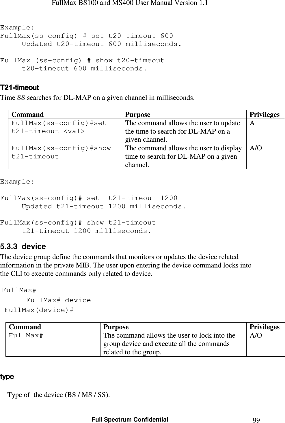 FullMax BS100 and MS400 User Manual Version 1.1    Full Spectrum Confidential  99Example: FullMax(ss-config) # set t20-timeout 600 Updated t20-timeout 600 milliseconds.  FullMax (ss-config) # show t20-timeout   t20-timeout 600 milliseconds.  T21T21T21T21----timeouttimeouttimeouttimeout    Time SS searches for DL-MAP on a given channel in milliseconds.  Command  Purpose  Privileges FullMax(ss-config)#set  t21-timeout &lt;val&gt; The command allows the user to update the time to search for DL-MAP on a given channel. A FullMax(ss-config)#show t21-timeout The command allows the user to display time to search for DL-MAP on a given channel. A/O  Example:  FullMax(ss-config)# set  t21-timeout 1200 Updated t21-timeout 1200 milliseconds.  FullMax(ss-config)# show t21-timeout   t21-timeout 1200 milliseconds. 5.3.3  device   The device group define the commands that monitors or updates the device related information in the private MIB. The user upon entering the device command locks into the CLI to execute commands only related to device.   FullMax#  FullMax# device  FullMax(device)#  Command  Purpose  Privileges FullMax#   The command allows the user to lock into the group device and execute all the commands related to the group. A/O  type type type type          Type of  the device (BS / MS / SS).  