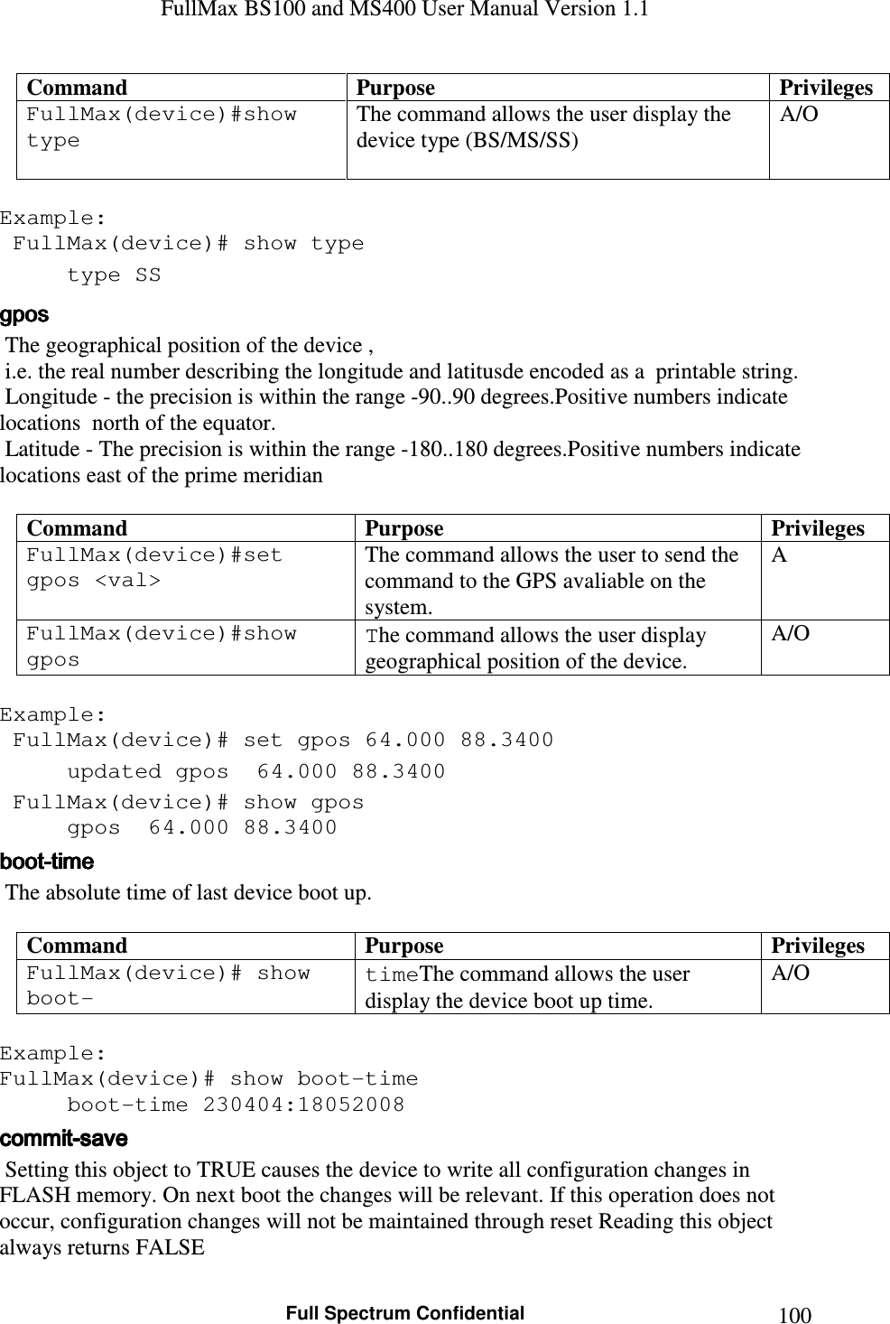 FullMax BS100 and MS400 User Manual Version 1.1    Full Spectrum Confidential  100Command  Purpose  Privileges FullMax(device)#show type   The command allows the user display the device type (BS/MS/SS) A/O  Example:  FullMax(device)# show type   type SS   gposgposgposgpos     The geographical position of the device ,   i.e. the real number describing the longitude and latitusde encoded as a  printable string.  Longitude - the precision is within the range -90..90 degrees.Positive numbers indicate locations  north of the equator.  Latitude - The precision is within the range -180..180 degrees.Positive numbers indicate locations east of the prime meridian   Command  Purpose  Privileges FullMax(device)#set  gpos &lt;val&gt;  The command allows the user to send the command to the GPS avaliable on the system. A FullMax(device)#show gpos  The command allows the user display geographical position of the device. A/O  Example:  FullMax(device)# set gpos 64.000 88.3400   updated gpos  64.000 88.3400    FullMax(device)# show gpos   gpos  64.000 88.3400   bootbootbootboot----timetimetimetime     The absolute time of last device boot up.  Command  Purpose  Privileges FullMax(device)# show boot- timeThe command allows the user display the device boot up time. A/O  Example: FullMax(device)# show boot-time   boot-time 230404:18052008 commitcommitcommitcommit----savesavesavesave     Setting this object to TRUE causes the device to write all configuration changes in FLASH memory. On next boot the changes will be relevant. If this operation does not occur, configuration changes will not be maintained through reset Reading this object always returns FALSE 