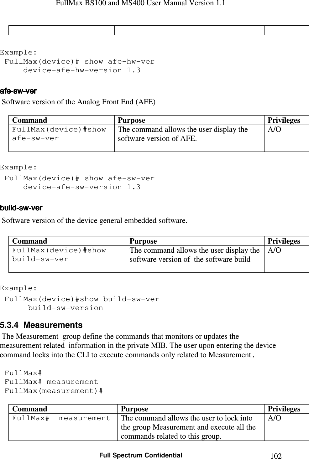 FullMax BS100 and MS400 User Manual Version 1.1    Full Spectrum Confidential  102  Example:  FullMax(device)# show afe-hw-ver   device-afe-hw-version 1.3  afeafeafeafe----swswswsw----verververver     Software version of the Analog Front End (AFE)  Command  Purpose  Privileges FullMax(device)#show afe-sw-ver    The command allows the user display the software version of AFE.  A/O  Example:  FullMax(device)# show afe-sw-ver   device-afe-sw-version 1.3  buildbuildbuildbuild----swswswsw----verververver     Software version of the device general embedded software.  Command  Purpose  Privileges FullMax(device)#show build-sw-ver   The command allows the user display the software version of  the software build  A/O  Example:  FullMax(device)#show build-sw-ver    build-sw-version 5.3.4  Measurements  The Measurement  group define the commands that monitors or updates the measurement related  information in the private MIB. The user upon entering the device command locks into the CLI to execute commands only related to Measurement.   FullMax#  FullMax# measurement  FullMax(measurement)#  Command  Purpose  Privileges FullMax#  measurement   The command allows the user to lock into the group Measurement and execute all the commands related to this group. A/O 