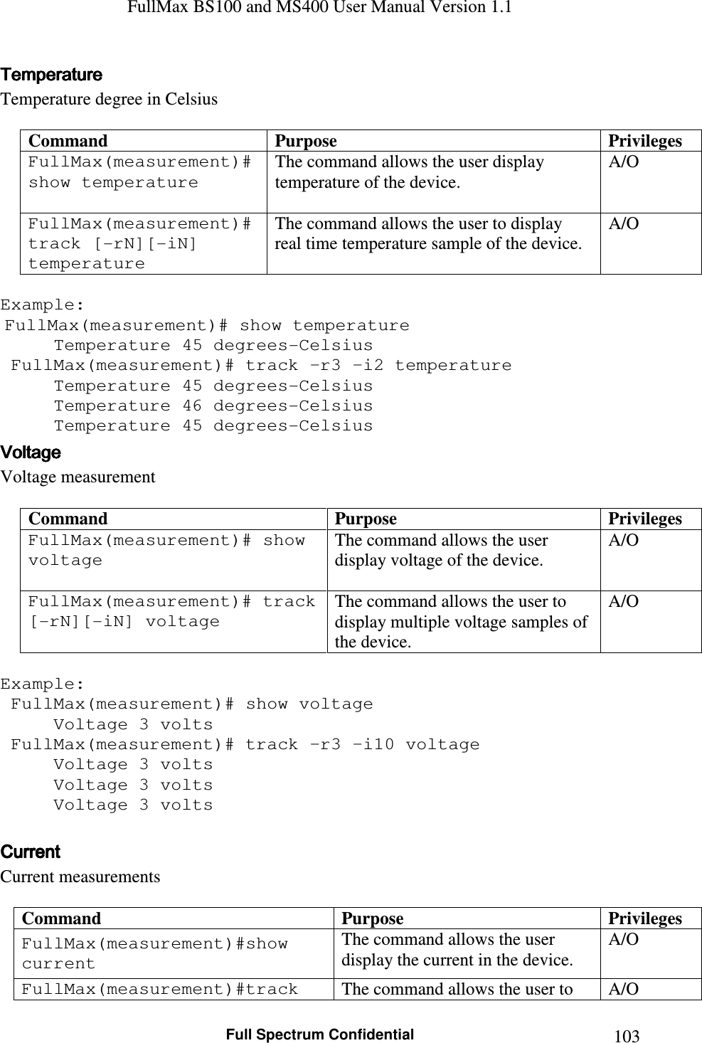 FullMax BS100 and MS400 User Manual Version 1.1    Full Spectrum Confidential  103TemperatureTemperatureTemperatureTemperature    Temperature degree in Celsius  Command  Purpose  Privileges FullMax(measurement)#show temperature   The command allows the user display temperature of the device.  A/O FullMax(measurement)#track [-rN][-iN] temperature The command allows the user to display real time temperature sample of the device. A/O  Example:  FullMax(measurement)# show temperature   Temperature 45 degrees-Celsius  FullMax(measurement)# track –r3 –i2 temperature   Temperature 45 degrees-Celsius   Temperature 46 degrees-Celsius   Temperature 45 degrees-Celsius VoltageVoltageVoltageVoltage    Voltage measurement  Command  Purpose  Privileges FullMax(measurement)# show voltage   The command allows the user display voltage of the device.  A/O FullMax(measurement)# track [-rN][-iN] voltage The command allows the user to display multiple voltage samples of the device. A/O  Example:  FullMax(measurement)# show voltage   Voltage 3 volts  FullMax(measurement)# track –r3 –i10 voltage   Voltage 3 volts   Voltage 3 volts   Voltage 3 volts  CurrentCurrentCurrentCurrent    Current measurements   Command  Purpose  Privileges FullMax(measurement)#show current  The command allows the user display the current in the device. A/O FullMax(measurement)#track  The command allows the user to  A/O 