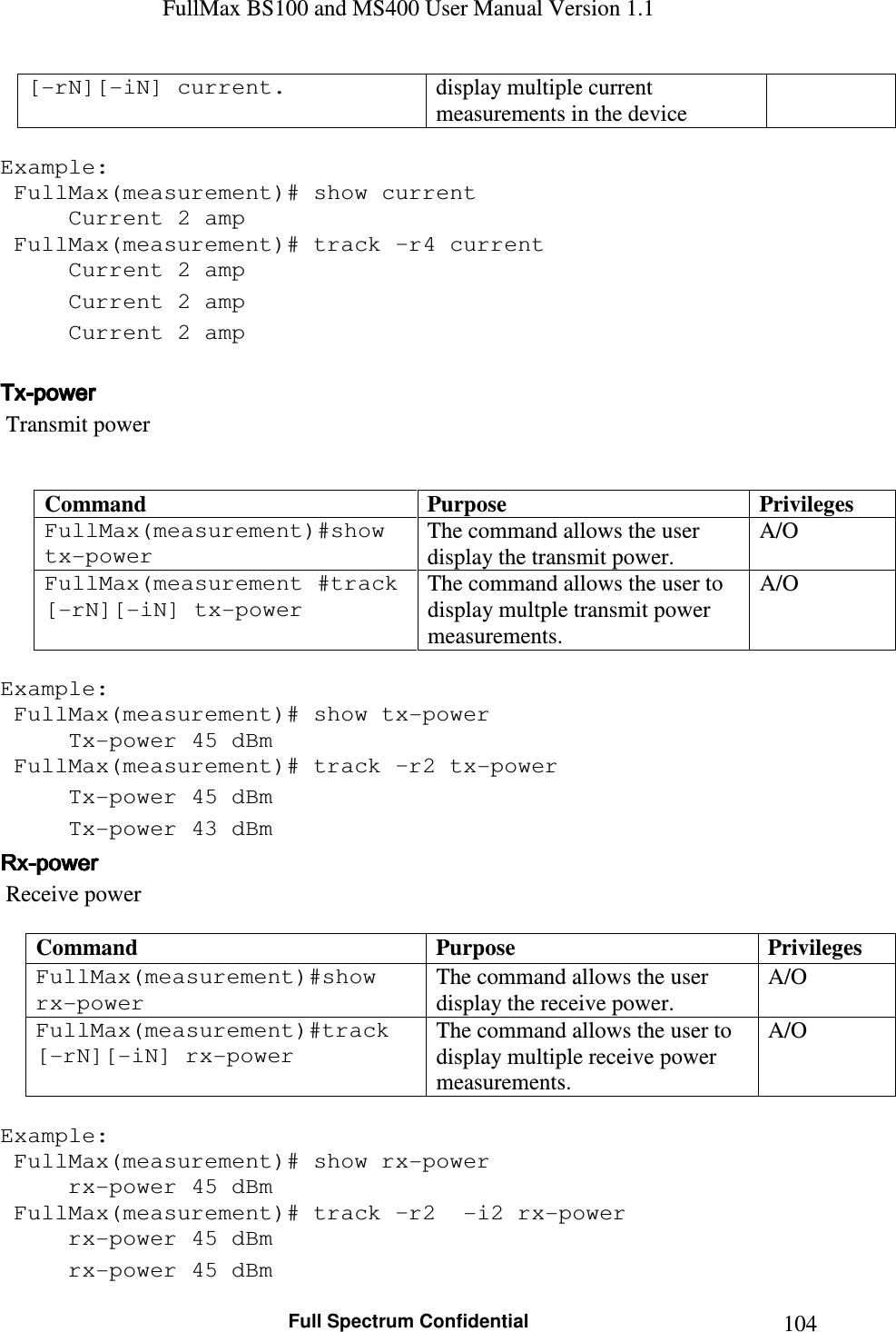 FullMax BS100 and MS400 User Manual Version 1.1    Full Spectrum Confidential  104[-rN][-iN] current.  display multiple current measurements in the device  Example:  FullMax(measurement)# show current   Current 2 amp  FullMax(measurement)# track –r4 current   Current 2 amp   Current 2 amp   Current 2 amp   TxTxTxTx----powerpowerpowerpower     Transmit power   Command  Purpose  Privileges FullMax(measurement)#show tx-power  The command allows the user display the transmit power. A/O  FullMax(measurement #track [-rN][-iN] tx-power The command allows the user to display multple transmit power measurements.  A/O  Example:  FullMax(measurement)# show tx-power   Tx-power 45 dBm  FullMax(measurement)# track –r2 tx-power   Tx-power 45 dBm   Tx-power 43 dBm RxRxRxRx----powerpowerpowerpower     Receive power  Command  Purpose  Privileges FullMax(measurement)#show rx-power  The command allows the user display the receive power.  A/O FullMax(measurement)#track [-rN][-iN] rx-power The command allows the user to display multiple receive power measurements.  A/O  Example:  FullMax(measurement)# show rx-power   rx-power 45 dBm  FullMax(measurement)# track –r2  -i2 rx-power   rx-power 45 dBm   rx-power 45 dBm 