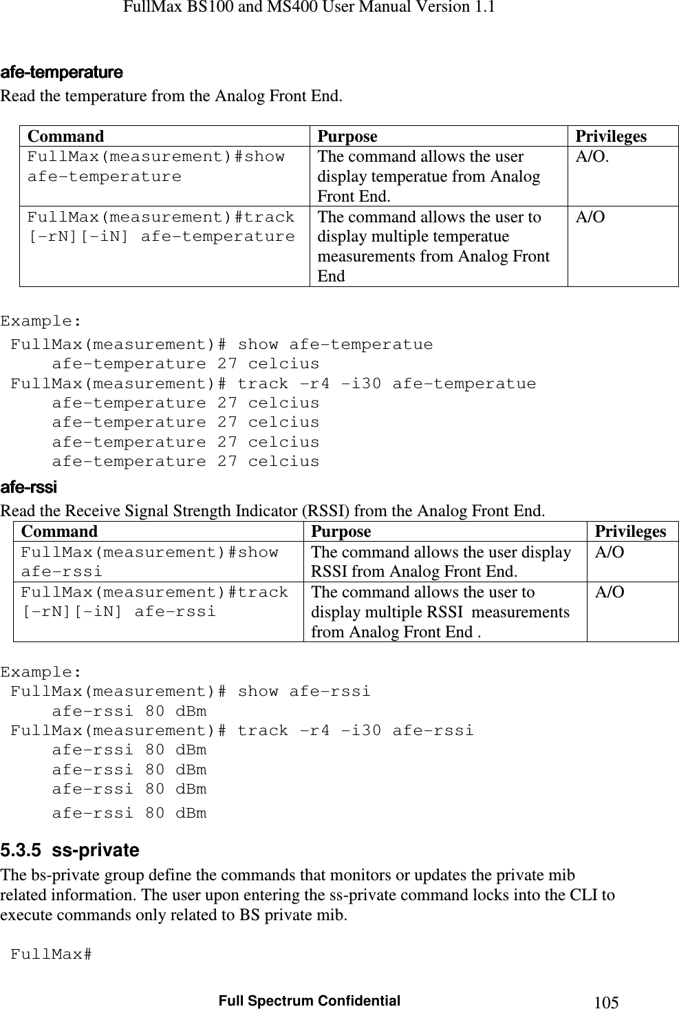 FullMax BS100 and MS400 User Manual Version 1.1    Full Spectrum Confidential  105afeafeafeafe----temperaturetemperaturetemperaturetemperature    Read the temperature from the Analog Front End.  Command  Purpose  Privileges FullMax(measurement)#show afe-temperature  The command allows the user display temperatue from Analog Front End. A/O.  FullMax(measurement)#track [-rN][-iN] afe-temperature  The command allows the user to display multiple temperatue measurements from Analog Front End A/O  Example:  FullMax(measurement)# show afe-temperatue   afe-temperature 27 celcius  FullMax(measurement)# track -r4 -i30 afe-temperatue   afe-temperature 27 celcius   afe-temperature 27 celcius   afe-temperature 27 celcius   afe-temperature 27 celcius afeafeafeafe----rssirssirssirssi    Read the Receive Signal Strength Indicator (RSSI) from the Analog Front End. Command  Purpose  Privileges FullMax(measurement)#show afe-rssi  The command allows the user display RSSI from Analog Front End. A/O FullMax(measurement)#track [-rN][-iN] afe-rssi The command allows the user to display multiple RSSI  measurements from Analog Front End . A/O  Example:  FullMax(measurement)# show afe-rssi   afe-rssi 80 dBm  FullMax(measurement)# track -r4 -i30 afe-rssi   afe-rssi 80 dBm   afe-rssi 80 dBm   afe-rssi 80 dBm   afe-rssi 80 dBm 5.3.5  ss-private The bs-private group define the commands that monitors or updates the private mib related information. The user upon entering the ss-private command locks into the CLI to execute commands only related to BS private mib.   FullMax# 