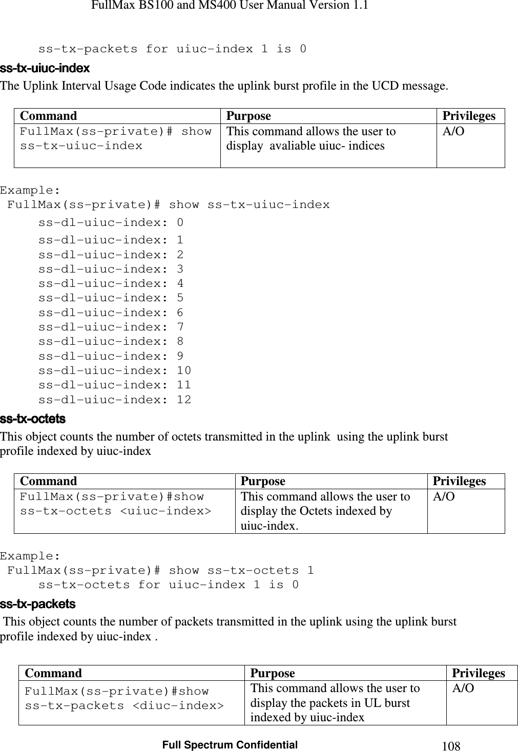 FullMax BS100 and MS400 User Manual Version 1.1    Full Spectrum Confidential  108  ss-tx-packets for uiuc-index 1 is 0 ssssssss----txtxtxtx----uiucuiucuiucuiuc----indexindexindexindex    The Uplink Interval Usage Code indicates the uplink burst profile in the UCD message.  Command  Purpose  Privileges FullMax(ss-private)# show ss-tx-uiuc-index   This command allows the user to display  avaliable uiuc- indices A/O  Example:  FullMax(ss-private)# show ss-tx-uiuc-index   ss-dl-uiuc-index: 0   ss-dl-uiuc-index: 1   ss-dl-uiuc-index: 2   ss-dl-uiuc-index: 3   ss-dl-uiuc-index: 4   ss-dl-uiuc-index: 5   ss-dl-uiuc-index: 6   ss-dl-uiuc-index: 7   ss-dl-uiuc-index: 8   ss-dl-uiuc-index: 9   ss-dl-uiuc-index: 10   ss-dl-uiuc-index: 11   ss-dl-uiuc-index: 12 ssssssss----txtxtxtx----octetsoctetsoctetsoctets    This object counts the number of octets transmitted in the uplink  using the uplink burst profile indexed by uiuc-index  Command  Purpose  Privileges FullMax(ss-private)#show ss-tx-octets &lt;uiuc-index&gt;   This command allows the user to display the Octets indexed by uiuc-index.  A/O  Example:  FullMax(ss-private)# show ss-tx-octets 1   ss-tx-octets for uiuc-index 1 is 0 ssssssss----txtxtxtx----packetspacketspacketspackets     This object counts the number of packets transmitted in the uplink using the uplink burst profile indexed by uiuc-index .  Command  Purpose  Privileges FullMax(ss-private)#show ss-tx-packets &lt;diuc-index&gt;  This command allows the user to display the packets in UL burst indexed by uiuc-index A/O 