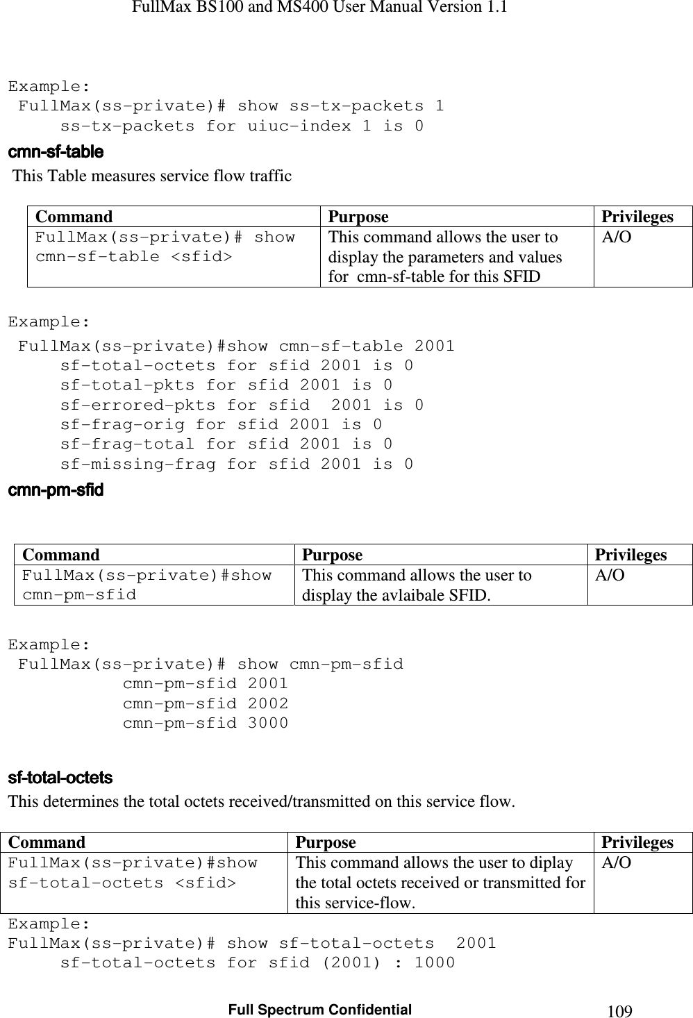 FullMax BS100 and MS400 User Manual Version 1.1    Full Spectrum Confidential  109 Example:  FullMax(ss-private)# show ss-tx-packets 1   ss-tx-packets for uiuc-index 1 is 0 cmncmncmncmn----sfsfsfsf----tabletabletabletable     This Table measures service flow traffic  Command  Purpose  Privileges FullMax(ss-private)# show cmn-sf-table &lt;sfid&gt;  This command allows the user to display the parameters and values for  cmn-sf-table for this SFID A/O  Example:  FullMax(ss-private)#show cmn-sf-table 2001   sf-total-octets for sfid 2001 is 0   sf-total-pkts for sfid 2001 is 0   sf-errored-pkts for sfid  2001 is 0   sf-frag-orig for sfid 2001 is 0   sf-frag-total for sfid 2001 is 0   sf-missing-frag for sfid 2001 is 0 cmncmncmncmn----pmpmpmpm----sfidsfidsfidsfid      Command  Purpose  Privileges FullMax(ss-private)#show cmn-pm-sfid  This command allows the user to display the avlaibale SFID. A/O  Example:  FullMax(ss-private)# show cmn-pm-sfid       cmn-pm-sfid 2001      cmn-pm-sfid 2002      cmn-pm-sfid 3000  sfsfsfsf----totaltotaltotaltotal----octetsoctetsoctetsoctets    This determines the total octets received/transmitted on this service flow.  Command  Purpose  Privileges FullMax(ss-private)#show sf-total-octets &lt;sfid&gt;   This command allows the user to diplay the total octets received or transmitted for this service-flow.  A/O Example: FullMax(ss-private)# show sf-total-octets  2001      sf-total-octets for sfid (2001) : 1000  