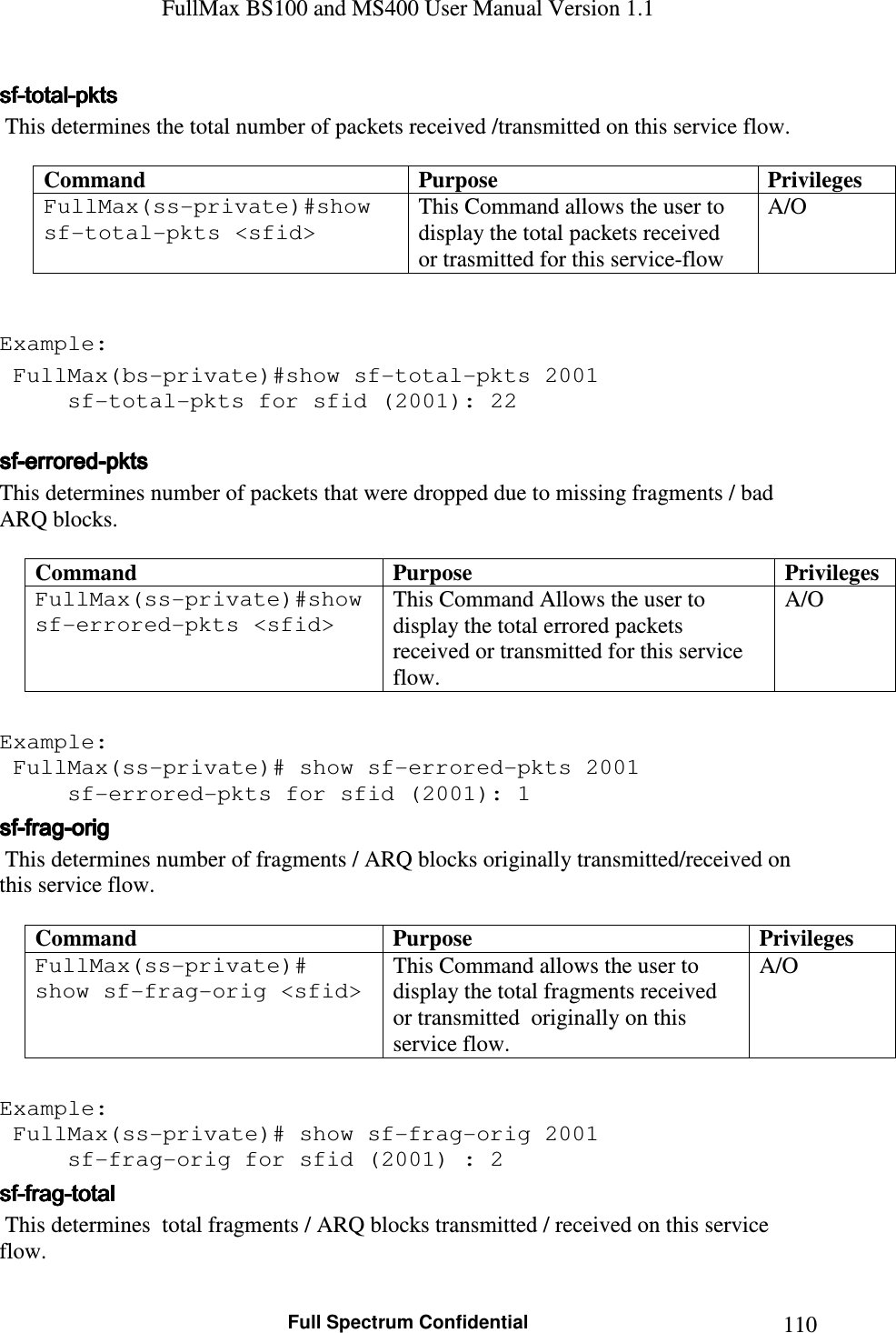 FullMax BS100 and MS400 User Manual Version 1.1    Full Spectrum Confidential  110sfsfsfsf----totaltotaltotaltotal----pktspktspktspkts     This determines the total number of packets received /transmitted on this service flow.  Command  Purpose  Privileges FullMax(ss-private)#show sf-total-pkts &lt;sfid&gt;   This Command allows the user to display the total packets received  or trasmitted for this service-flow  A/O   Example:  FullMax(bs-private)#show sf-total-pkts 2001   sf-total-pkts for sfid (2001): 22  sfsfsfsf----errorederrorederrorederrored----pktspktspktspkts    This determines number of packets that were dropped due to missing fragments / bad ARQ blocks.  Command  Purpose  Privileges FullMax(ss-private)#show sf-errored-pkts &lt;sfid&gt;   This Command Allows the user to display the total errored packets received or transmitted for this service flow. A/O  Example:  FullMax(ss-private)# show sf-errored-pkts 2001   sf-errored-pkts for sfid (2001): 1 sfsfsfsf----fragfragfragfrag----origorigorigorig     This determines number of fragments / ARQ blocks originally transmitted/received on this service flow.  Command  Purpose  Privileges FullMax(ss-private)# show sf-frag-orig &lt;sfid&gt;   This Command allows the user to display the total fragments received or transmitted  originally on this service flow. A/O  Example:  FullMax(ss-private)# show sf-frag-orig 2001   sf-frag-orig for sfid (2001) : 2 sfsfsfsf----fragfragfragfrag----totaltotaltotaltotal     This determines  total fragments / ARQ blocks transmitted / received on this service flow.  