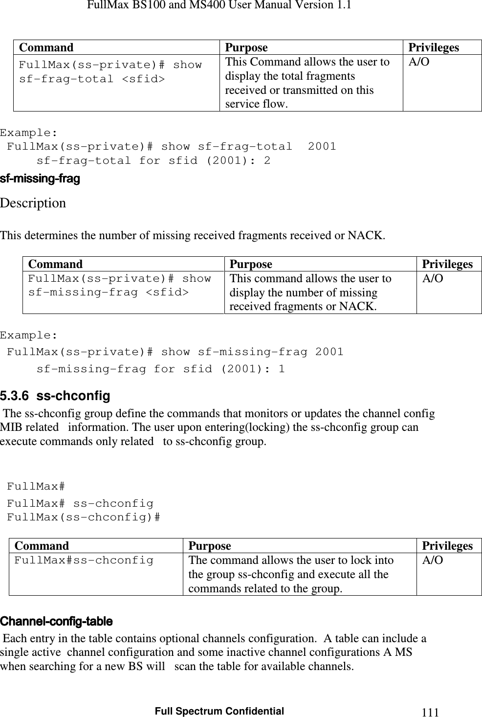 FullMax BS100 and MS400 User Manual Version 1.1    Full Spectrum Confidential  111Command  Purpose  Privileges FullMax(ss-private)# show sf-frag-total &lt;sfid&gt;   This Command allows the user to display the total fragments received or transmitted on this service flow.  A/O  Example:  FullMax(ss-private)# show sf-frag-total  2001   sf-frag-total for sfid (2001): 2 sfsfsfsf----missingmissingmissingmissing----fragfragfragfrag    Description   This determines the number of missing received fragments received or NACK.  Command  Purpose  Privileges FullMax(ss-private)# show sf-missing-frag &lt;sfid&gt;   This command allows the user to display the number of missing received fragments or NACK. A/O  Example:  FullMax(ss-private)# show sf-missing-frag 2001   sf-missing-frag for sfid (2001): 1 5.3.6  ss-chconfig  The ss-chconfig group define the commands that monitors or updates the channel config MIB related   information. The user upon entering(locking) the ss-chconfig group can execute commands only related   to ss-chconfig group.    FullMax#  FullMax# ss-chconfig  FullMax(ss-chconfig)#  Command  Purpose  Privileges FullMax#ss-chconfig   The command allows the user to lock into the group ss-chconfig and execute all the commands related to the group. A/O  ChannelChannelChannelChannel----configconfigconfigconfig----tabletabletabletable     Each entry in the table contains optional channels configuration.  A table can include a single active  channel configuration and some inactive channel configurations A MS when searching for a new BS will   scan the table for available channels.  