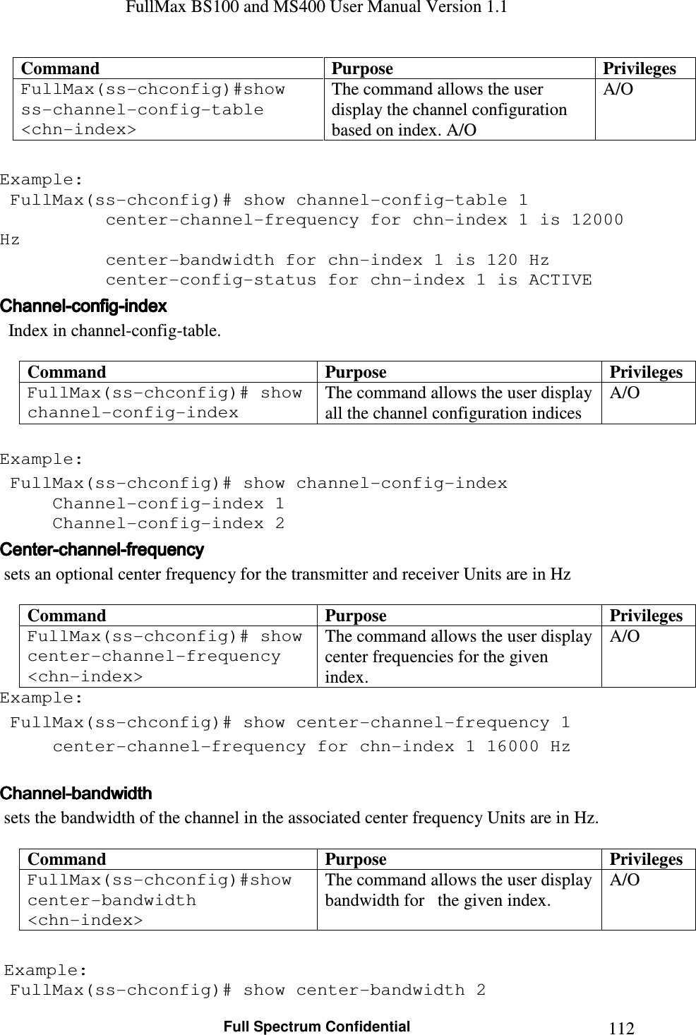 FullMax BS100 and MS400 User Manual Version 1.1    Full Spectrum Confidential  112Command  Purpose  Privileges FullMax(ss-chconfig)#show ss-channel-config-table &lt;chn-index&gt; The command allows the user display the channel configuration based on index. A/O A/O  Example:  FullMax(ss-chconfig)# show channel-config-table 1     center-channel-frequency for chn-index 1 is 12000 Hz     center-bandwidth for chn-index 1 is 120 Hz center-config-status for chn-index 1 is ACTIVE ChannelChannelChannelChannel----configconfigconfigconfig----indexindexindexindex      Index in channel-config-table.   Command  Purpose  Privileges FullMax(ss-chconfig)# show channel-config-index  The command allows the user display all the channel configuration indices A/O  Example:  FullMax(ss-chconfig)# show channel-config-index   Channel-config-index 1   Channel-config-index 2 CenterCenterCenterCenter----channelchannelchannelchannel----frequefrequefrequefrequencyncyncyncy     sets an optional center frequency for the transmitter and receiver Units are in Hz  Command  Purpose  Privileges FullMax(ss-chconfig)# show center-channel-frequency &lt;chn-index&gt; The command allows the user display center frequencies for the given index. A/O Example:  FullMax(ss-chconfig)# show center-channel-frequency 1   center-channel-frequency for chn-index 1 16000 Hz   ChannelChannelChannelChannel----bandwidthbandwidthbandwidthbandwidth     sets the bandwidth of the channel in the associated center frequency Units are in Hz.  Command  Purpose  Privileges FullMax(ss-chconfig)#show center-bandwidth  &lt;chn-index&gt; The command allows the user display bandwidth for   the given index. A/O   Example:  FullMax(ss-chconfig)# show center-bandwidth 2 