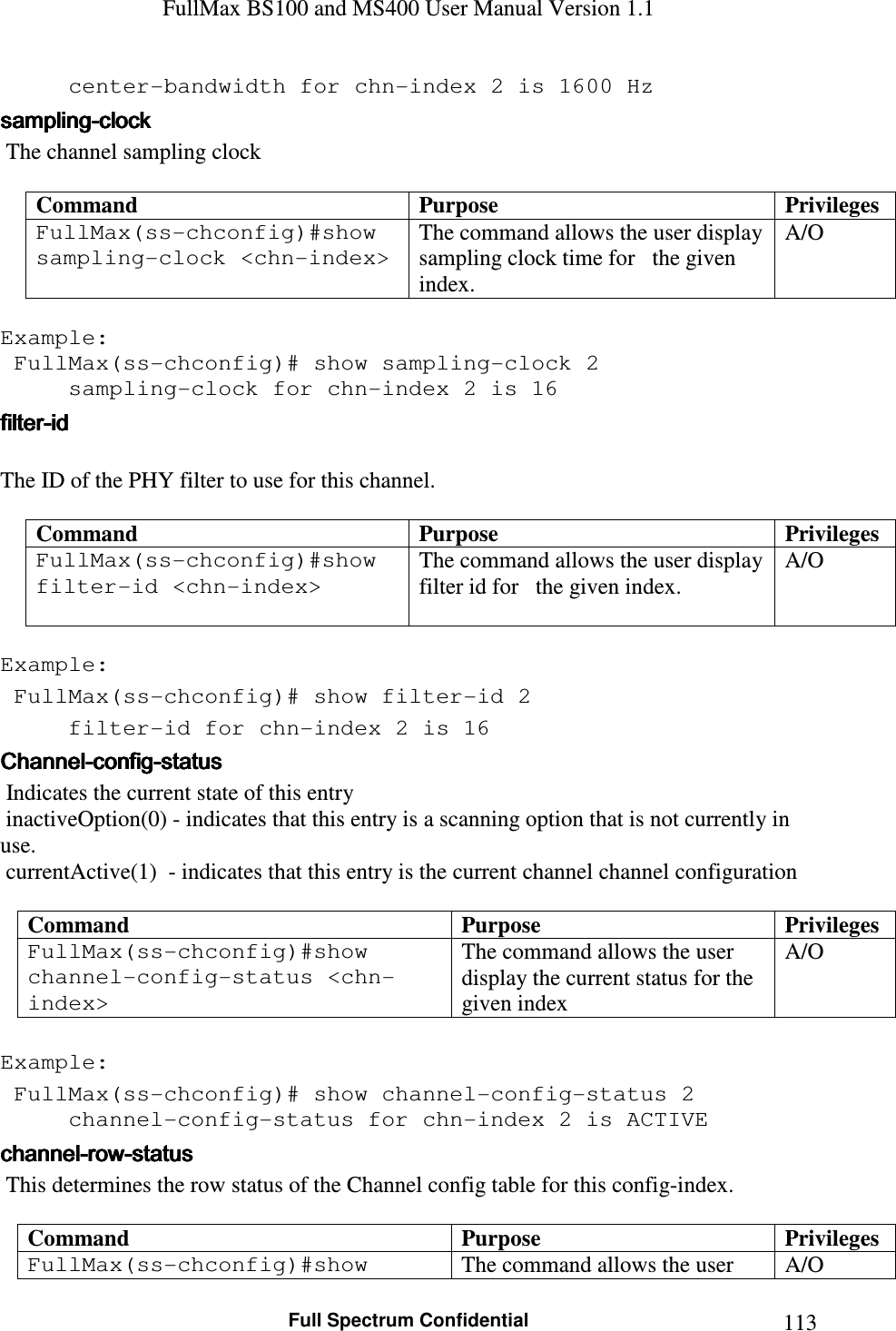 FullMax BS100 and MS400 User Manual Version 1.1    Full Spectrum Confidential  113  center-bandwidth for chn-index 2 is 1600 Hz samplingsamplingsamplingsampling----clockclockclockclock     The channel sampling clock  Command  Purpose  Privileges FullMax(ss-chconfig)#show sampling-clock &lt;chn-index&gt;  The command allows the user display sampling clock time for   the given index. A/O  Example:  FullMax(ss-chconfig)# show sampling-clock 2   sampling-clock for chn-index 2 is 16 filterfilterfilterfilter----idididid     The ID of the PHY filter to use for this channel.  Command  Purpose  Privileges FullMax(ss-chconfig)#show filter-id &lt;chn-index&gt;   The command allows the user display filter id for   the given index. A/O  Example:  FullMax(ss-chconfig)# show filter-id 2   filter-id for chn-index 2 is 16 ChannelChannelChannelChannel----configconfigconfigconfig----statusstatusstatusstatus     Indicates the current state of this entry   inactiveOption(0) - indicates that this entry is a scanning option that is not currently in use.  currentActive(1)  - indicates that this entry is the current channel channel configuration  Command  Purpose  Privileges FullMax(ss-chconfig)#show channel-config-status &lt;chn-index&gt;  The command allows the user display the current status for the given index  A/O  Example:  FullMax(ss-chconfig)# show channel-config-status 2   channel-config-status for chn-index 2 is ACTIVE channelchannelchannelchannel----rowrowrowrow----statusstatusstatusstatus     This determines the row status of the Channel config table for this config-index.  Command  Purpose  Privileges FullMax(ss-chconfig)#show  The command allows the user  A/O 