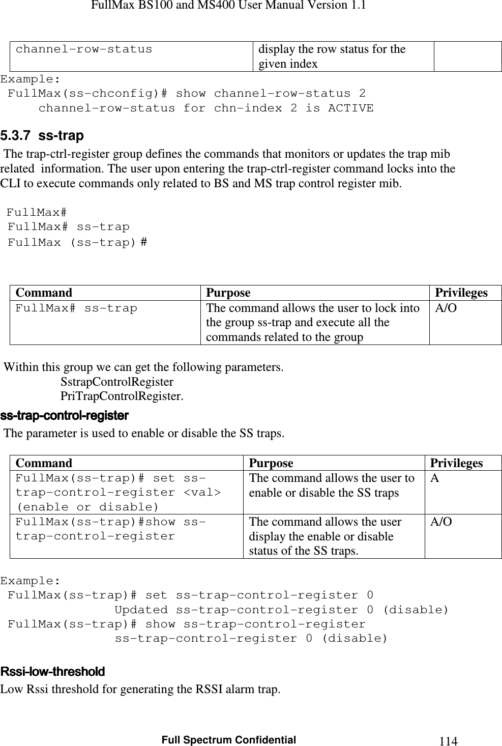 FullMax BS100 and MS400 User Manual Version 1.1    Full Spectrum Confidential  114channel-row-status   display the row status for the given index Example:  FullMax(ss-chconfig)# show channel-row-status 2   channel-row-status for chn-index 2 is ACTIVE 5.3.7  ss-trap   The trap-ctrl-register group defines the commands that monitors or updates the trap mib related  information. The user upon entering the trap-ctrl-register command locks into the CLI to execute commands only related to BS and MS trap control register mib.     FullMax#  FullMax# ss-trap  FullMax (ss-trap) #   Command  Purpose  Privileges FullMax# ss-trap  The command allows the user to lock into the group ss-trap and execute all the commands related to the group A/O    Within this group we can get the following parameters.                    SstrapControlRegister          PriTrapControlRegister. ssssssss----traptraptraptrap----controlcontrolcontrolcontrol----register register register register      The parameter is used to enable or disable the SS traps.  Command  Purpose  Privileges FullMax(ss-trap)# set ss-trap-control-register &lt;val&gt; (enable or disable) The command allows the user to enable or disable the SS traps A FullMax(ss-trap)#show ss-trap-control-register The command allows the user display the enable or disable status of the SS traps. A/O  Example:  FullMax(ss-trap)# set ss-trap-control-register 0                Updated ss-trap-control-register 0 (disable)  FullMax(ss-trap)# show ss-trap-control-register                 ss-trap-control-register 0 (disable)  RssiRssiRssiRssi----lowlowlowlow----thresholdthresholdthresholdthreshold    Low Rssi threshold for generating the RSSI alarm trap.  