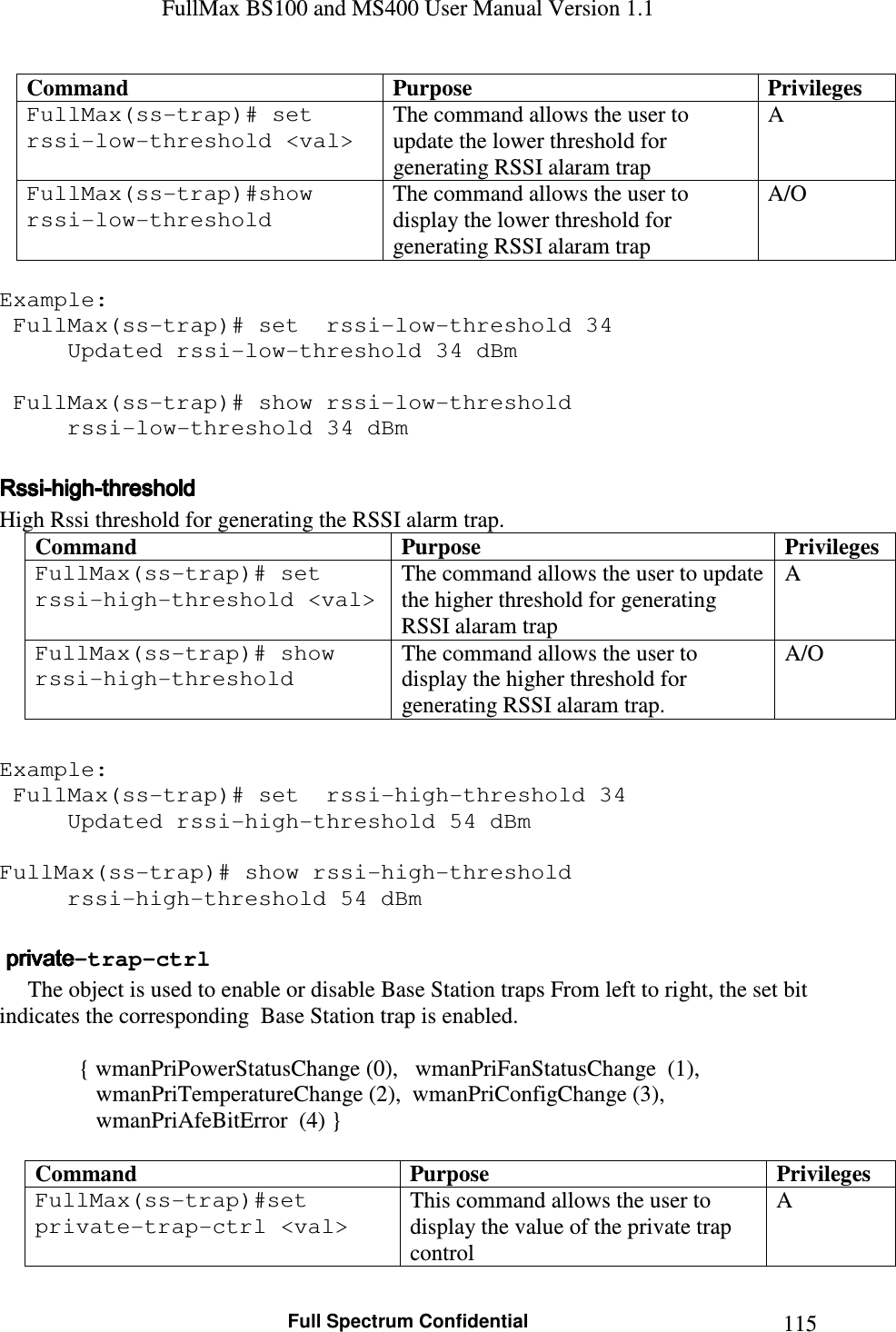 FullMax BS100 and MS400 User Manual Version 1.1    Full Spectrum Confidential  115Command  Purpose  Privileges FullMax(ss-trap)# set  rssi-low-threshold &lt;val&gt; The command allows the user to update the lower threshold for generating RSSI alaram trap A FullMax(ss-trap)#show rssi-low-threshold The command allows the user to display the lower threshold for generating RSSI alaram trap A/O  Example:  FullMax(ss-trap)# set  rssi-low-threshold 34 Updated rssi-low-threshold 34 dBm   FullMax(ss-trap)# show rssi-low-threshold   rssi-low-threshold 34 dBm  RssiRssiRssiRssi----highhighhighhigh----thresholdthresholdthresholdthreshold    High Rssi threshold for generating the RSSI alarm trap. Command  Purpose  Privileges FullMax(ss-trap)# set  rssi-high-threshold &lt;val&gt; The command allows the user to update the higher threshold for generating RSSI alaram trap A FullMax(ss-trap)# show rssi-high-threshold The command allows the user to display the higher threshold for generating RSSI alaram trap. A/O  Example:  FullMax(ss-trap)# set  rssi-high-threshold 34 Updated rssi-high-threshold 54 dBm  FullMax(ss-trap)# show rssi-high-threshold   rssi-high-threshold 54 dBm      privateprivateprivateprivate-trap-ctrl         The object is used to enable or disable Base Station traps From left to right, the set bit indicates the corresponding  Base Station trap is enabled.      { wmanPriPowerStatusChange (0),   wmanPriFanStatusChange  (1),                  wmanPriTemperatureChange (2),  wmanPriConfigChange (3),                  wmanPriAfeBitError  (4) }  Command  Purpose  Privileges FullMax(ss-trap)#set private-trap-ctrl &lt;val&gt;  This command allows the user to display the value of the private trap control A 