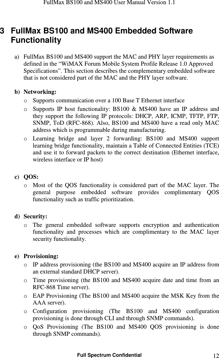 FullMax BS100 and MS400 User Manual Version 1.1    Full Spectrum Confidential  123  FullMax BS100 and MS400 Embedded Software Functionality   a) FullMax BS100 and MS400 support the MAC and PHY layer requirements as defined in the “WiMAX Forum Mobile System Profile Release 1.0 Approved Specifications”. This section describes the complementary embedded software that is not considered part of the MAC and the PHY layer software.    b) Networking: o Supports communication over a 100 Base T Ethernet interface o Supports  IP  host  functionality:  BS100  &amp;  MS400  have  an  IP  address  and they support  the following IP protocols: DHCP, ARP,  ICMP, TFTP,  FTP, SNMP, ToD (RFC-868). Also, BS100 and MS400 have a read only MAC address which is programmable during manufacturing. o Learning  bridge  and  layer  2  forwarding:  BS100  and  MS400  support learning bridge functionality, maintain a Table of Connected Entities (TCE) and use it to forward packets to the correct destination (Ethernet interface, wireless interface or IP host)  c) QOS: o Most  of  the  QOS  functionality  is  considered  part  of  the  MAC  layer.  The general  purpose  embedded  software  provides  complimentary  QOS functionality such as traffic prioritization.  d) Security: o The  general  embedded  software  supports  encryption  and  authentication functionality  and  processes  which  are  complimentary  to  the  MAC  layer security functionality.  e) Provisioning: o IP address provisioning (the BS100 and MS400 acquire an IP address from an external standard DHCP server). o Time  provisioning  (the  BS100  and  MS400  acquire  date  and  time  from  an RFC-868 Time server). o EAP Provisioning (The BS100 and MS400 acquire the MSK Key from the AAA server).   o Configuration  provisioning  (The  BS100  and  MS400  configuration provisioning is done through CLI and through SNMP commands).   o QoS  Provisioning  (The  BS100  and  MS400  QOS  provisioning  is  done through SNMP commands).  