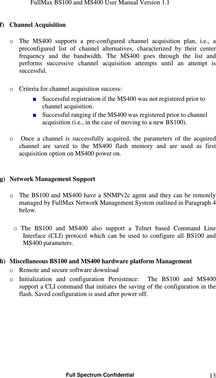 FullMax BS100 and MS400 User Manual Version 1.1    Full Spectrum Confidential  13f) Channel Acquisition   o The  MS400  supports  a  pre-configured  channel  acquisition  plan,  i.e.,  a preconfigured  list  of  channel  alternatives,  characterized  by  their  center frequency  and  the  bandwidth.  The  MS400  goes  through  the  list  and performs  successive  channel  acquisition  attempts  until  an  attempt  is successful.  o Criteria for channel acquisition success:  ■ Successful registration if the MS400 was not registered prior to channel acquisition. ■ Successful ranging if the MS400 was registered prior to channel acquisition (i.e., in the case of moving to a new BS100).  o  Once  a  channel  is  successfully  acquired,  the  parameters  of  the  acquired channel  are  saved  to  the  MS400  flash  memory  and  are  used  as  first acquisition option on MS400 power on.   g) Network Management Support  o The BS100 and MS400 have a SNMPv2c  agent and  they can be remotely managed by FullMax Network Management System outlined in Paragraph 4 below.   o  The  BS100  and  MS400  also  support  a  Telnet  based  Command  Line Interface  (CLI)  protocol  which  can  be  used  to  configure  all  BS100  and MS400 parameters.   h) Miscellaneous BS100 and MS400 hardware platform Management o Remote and secure software download o Initialization  and  configuration  Persistence:    The  BS100  and  MS400 support a CLI command that initiates the saving of the configuration in the flash. Saved configuration is used after power off. 