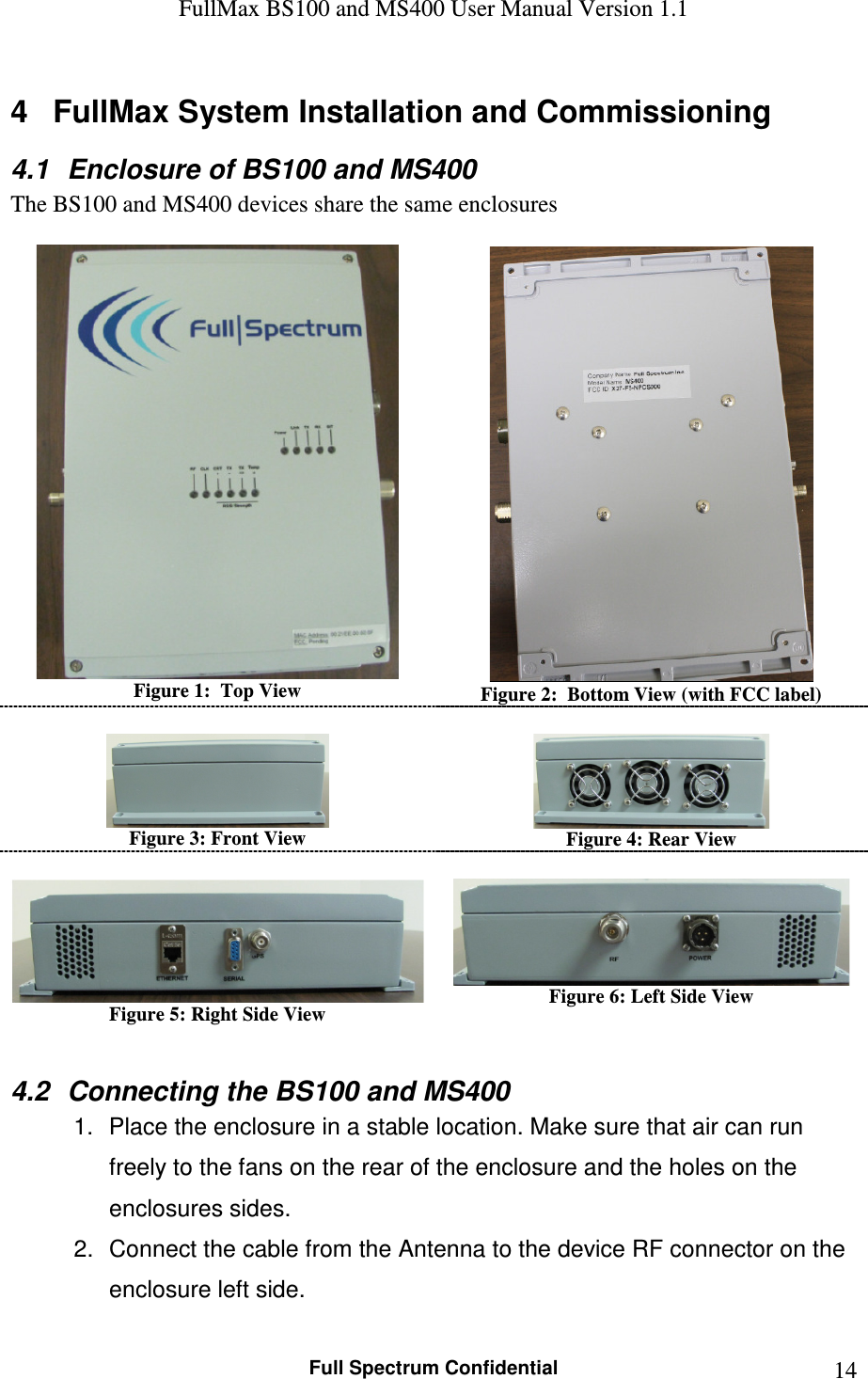 FullMax BS100 and MS400 User Manual Version 1.1    Full Spectrum Confidential  144  FullMax System Installation and Commissioning 4.1  Enclosure of BS100 and MS400 The BS100 and MS400 devices share the same enclosures   Figure 1:  Top View   Figure 2:  Bottom View (with FCC label)   Figure 3: Front View   Figure 4: Rear View   Figure 5: Right Side View   Figure 6: Left Side View  4.2  Connecting the BS100 and MS400 1.  Place the enclosure in a stable location. Make sure that air can run freely to the fans on the rear of the enclosure and the holes on the enclosures sides. 2.  Connect the cable from the Antenna to the device RF connector on the enclosure left side. 