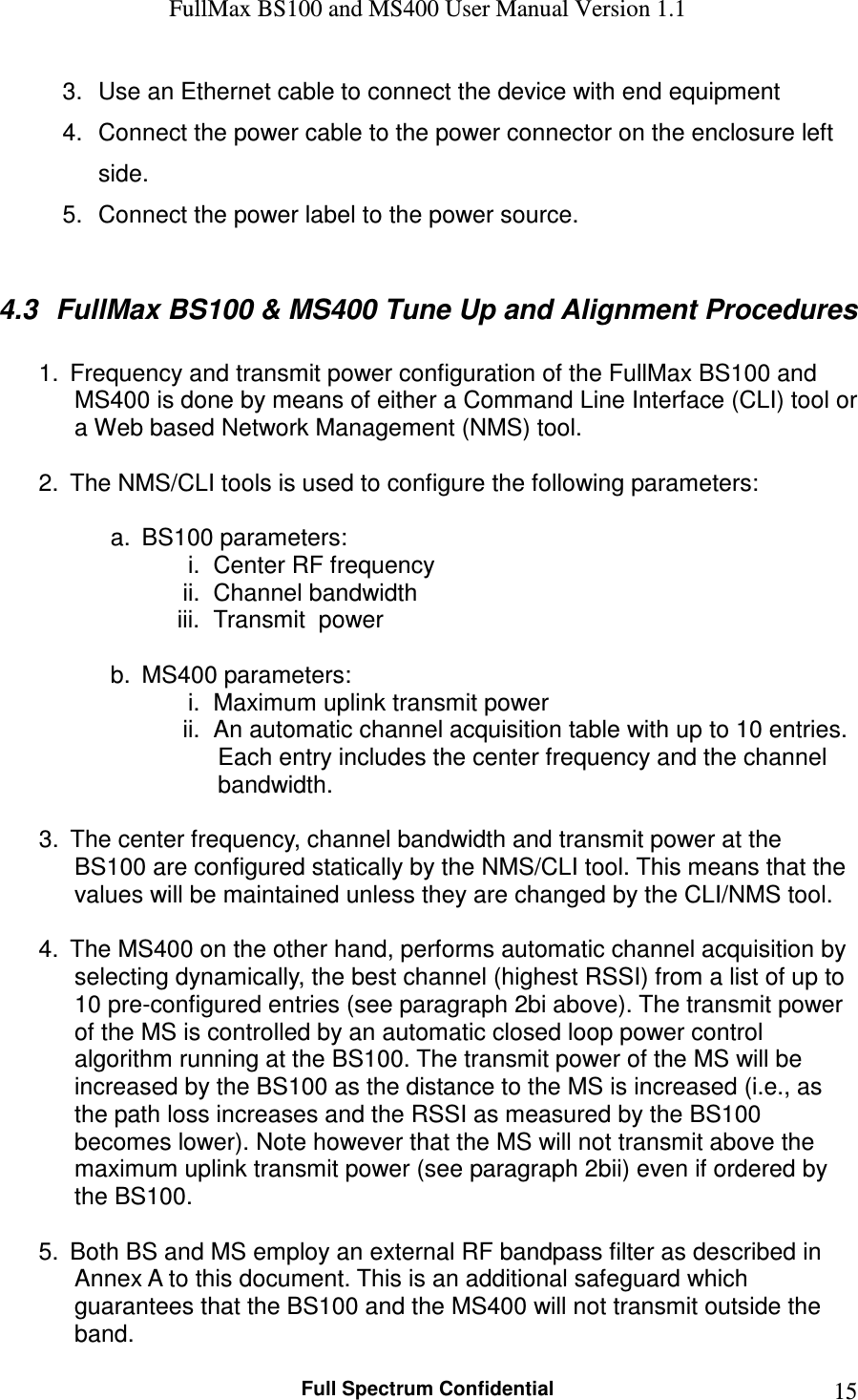 FullMax BS100 and MS400 User Manual Version 1.1    Full Spectrum Confidential  153.  Use an Ethernet cable to connect the device with end equipment 4.  Connect the power cable to the power connector on the enclosure left side. 5.  Connect the power label to the power source.  4.3  FullMax BS100 &amp; MS400 Tune Up and Alignment Procedures  1.  Frequency and transmit power configuration of the FullMax BS100 and MS400 is done by means of either a Command Line Interface (CLI) tool or a Web based Network Management (NMS) tool.   2.  The NMS/CLI tools is used to configure the following parameters:  a.  BS100 parameters: i.  Center RF frequency ii.  Channel bandwidth iii.  Transmit  power  b.  MS400 parameters: i.  Maximum uplink transmit power ii.  An automatic channel acquisition table with up to 10 entries. Each entry includes the center frequency and the channel bandwidth.   3.  The center frequency, channel bandwidth and transmit power at the BS100 are configured statically by the NMS/CLI tool. This means that the values will be maintained unless they are changed by the CLI/NMS tool.   4.  The MS400 on the other hand, performs automatic channel acquisition by selecting dynamically, the best channel (highest RSSI) from a list of up to 10 pre-configured entries (see paragraph 2bi above). The transmit power of the MS is controlled by an automatic closed loop power control algorithm running at the BS100. The transmit power of the MS will be increased by the BS100 as the distance to the MS is increased (i.e., as the path loss increases and the RSSI as measured by the BS100 becomes lower). Note however that the MS will not transmit above the maximum uplink transmit power (see paragraph 2bii) even if ordered by the BS100.  5.  Both BS and MS employ an external RF bandpass filter as described in Annex A to this document. This is an additional safeguard which guarantees that the BS100 and the MS400 will not transmit outside the band. 