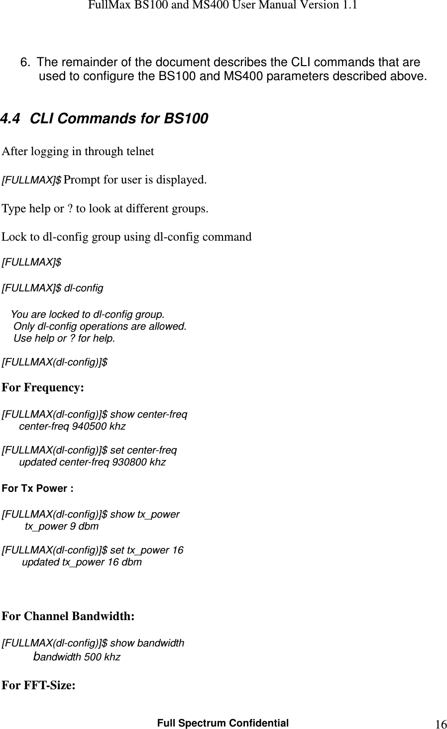 FullMax BS100 and MS400 User Manual Version 1.1    Full Spectrum Confidential  16 6.  The remainder of the document describes the CLI commands that are used to configure the BS100 and MS400 parameters described above.  4.4  CLI Commands for BS100  After logging in through telnet  [FULLMAX]$ Prompt for user is displayed.  Type help or ? to look at different groups.  Lock to dl-config group using dl-config command  [FULLMAX]$  [FULLMAX]$ dl-config      You are locked to dl-config group.     Only dl-config operations are allowed.     Use help or ? for help.  [FULLMAX(dl-config)]$  For Frequency:  [FULLMAX(dl-config)]$ show center-freq       center-freq 940500 khz  [FULLMAX(dl-config)]$ set center-freq        updated center-freq 930800 khz  For Tx Power :  [FULLMAX(dl-config)]$ show tx_power         tx_power 9 dbm  [FULLMAX(dl-config)]$ set tx_power 16        updated tx_power 16 dbm    For Channel Bandwidth:  [FULLMAX(dl-config)]$ show bandwidth          bandwidth 500 khz  For FFT-Size: 