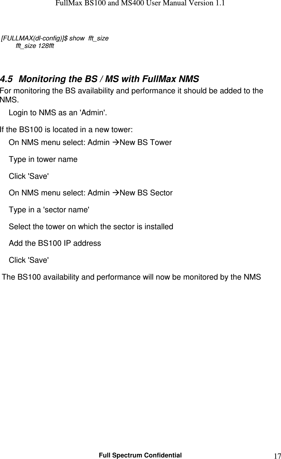 FullMax BS100 and MS400 User Manual Version 1.1    Full Spectrum Confidential  17 [FULLMAX(dl-config)]$ show  fft_size         fft_size 128fft   4.5  Monitoring the BS / MS with FullMax NMS For monitoring the BS availability and performance it should be added to the NMS.  Login to NMS as an &apos;Admin&apos;. If the BS100 is located in a new tower: On NMS menu select: Admin New BS Tower Type in tower name  Click &apos;Save&apos; On NMS menu select: Admin New BS Sector Type in a &apos;sector name&apos; Select the tower on which the sector is installed Add the BS100 IP address Click &apos;Save&apos;   The BS100 availability and performance will now be monitored by the NMS 